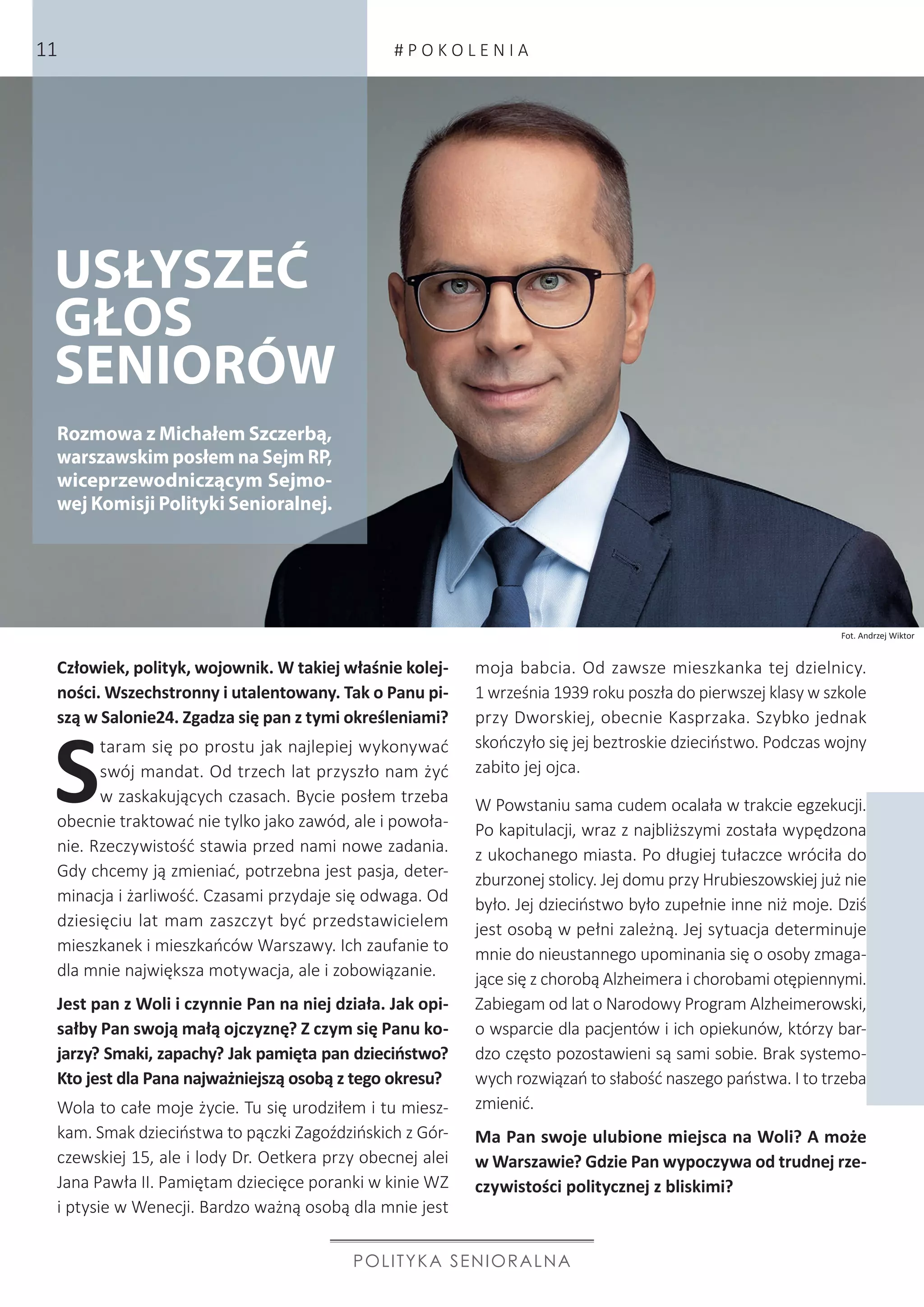 Fot. Andrzej Wiktor
USŁYSZEĆ
GŁOS
SENIORÓW
Człowiek, polityk, wojownik. W takiej właśnie kolej-
ności. Wszechstronny i utalentowany. Tak o Panu pi-
szą w Salonie24. Zgadza się pan z tymi określeniami?
S
taram się po prostu jak najlepiej wykonywać
swój mandat. Od trzech lat przyszło nam żyć
w zaskakujących czasach. Bycie posłem trzeba
obecnie traktować nie tylko jako zawód, ale i powoła-
nie. Rzeczywistość stawia przed nami nowe zadania.
Gdy chcemy ją zmieniać, potrzebna jest pasja, deter-
minacja i żarliwość. Czasami przydaje się odwaga. Od
dziesięciu lat mam zaszczyt być przedstawicielem
mieszkanek i mieszkańców Warszawy. Ich zaufanie to
dla mnie największa motywacja, ale i zobowiązanie.
Jest pan z Woli i czynnie Pan na niej działa. Jak opi-
sałby Pan swoją małą ojczyznę? Z czym się Panu ko-
jarzy? Smaki, zapachy? Jak pamięta pan dzieciństwo?
Kto jest dla Pana najważniejszą osobą z tego okresu?
Wola to całe moje życie. Tu się urodziłem i tu miesz-
kam. Smak dzieciństwa to pączki Zagoździńskich z Gór-
czewskiej 15, ale i lody Dr. Oetkera przy obecnej alei
Jana Pawła II. Pamiętam dziecięce poranki w kinie WZ
i ptysie w Wenecji. Bardzo ważną osobą dla mnie jest
moja babcia. Od zawsze mieszkanka tej dzielnicy.
1 września 1939 roku poszła do pierwszej klasy w szkole
przy Dworskiej, obecnie Kasprzaka. Szybko jednak
skończyło się jej beztroskie dzieciństwo. Podczas wojny
zabito jej ojca.
W Powstaniu sama cudem ocalała w trakcie egzekucji.
Po kapitulacji, wraz z najbliższymi została wypędzona
z ukochanego miasta. Po długiej tułaczce wróciła do
zburzonej stolicy. Jej domu przy Hrubieszowskiej już nie
było. Jej dzieciństwo było zupełnie inne niż moje. Dziś
jest osobą w pełni zależną. Jej sytuacja determinuje
mnie do nieustannego upominania się o osoby zmaga-
jące się z chorobą Alzheimera i chorobami otępiennymi.
Zabiegam od lat o Narodowy Program Alzheimerowski,
o wsparcie dla pacjentów i ich opiekunów, którzy bar-
dzo często pozostawieni są sami sobie. Brak systemo-
wych rozwiązań to słabość naszego państwa. I to trzeba
zmienić.
Ma Pan swoje ulubione miejsca na Woli? A może
w Warszawie? Gdzie Pan wypoczywa od trudnej rze-
czywistości politycznej z bliskimi?
POLITYKA SENIORALNA
Rozmowa z Michałem Szczerbą,
warszawskim posłem na Sejm RP,
wiceprzewodniczącym Sejmo-
wej Komisji Polityki Senioralnej.
# P O K O L E N I A11
 
