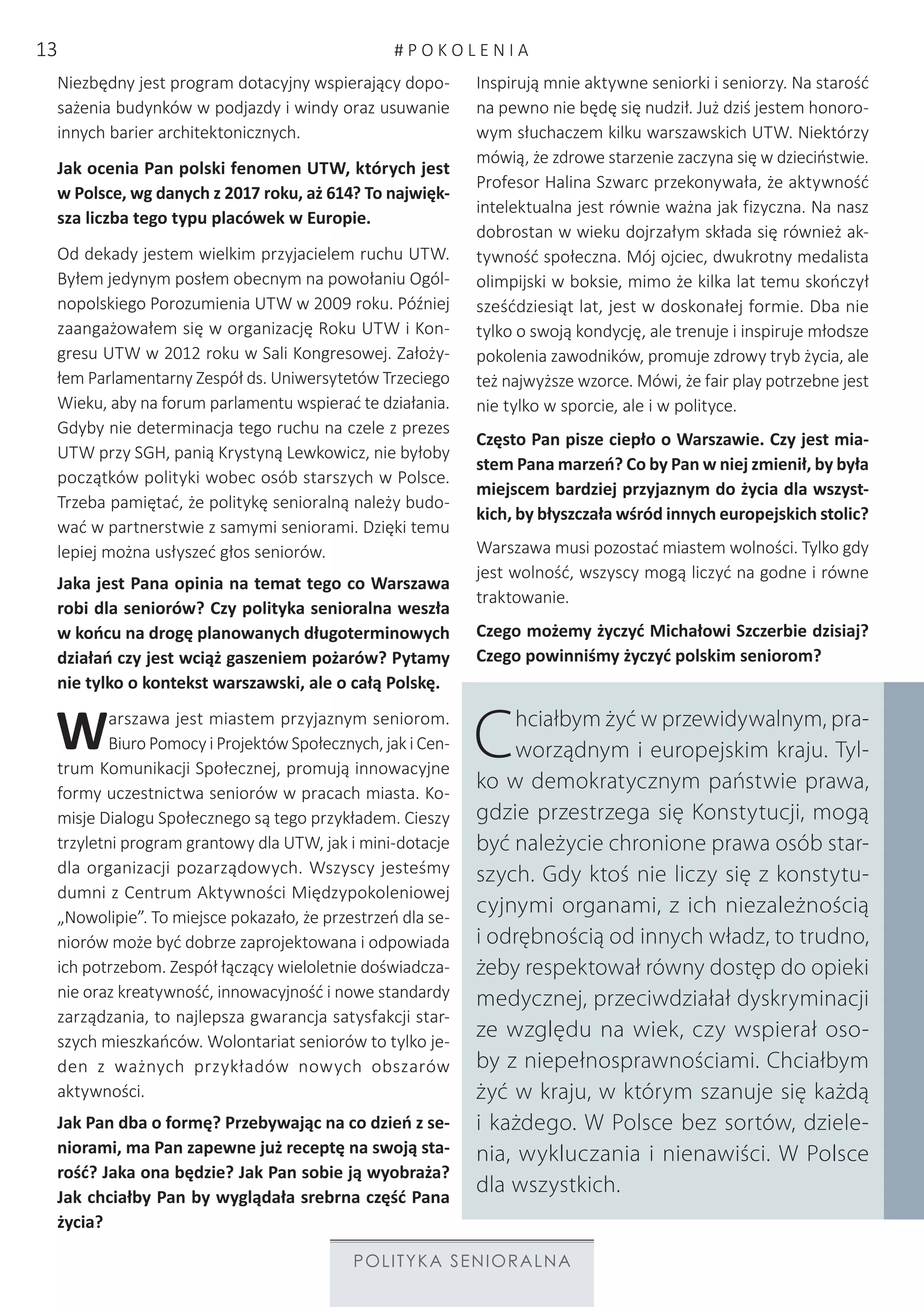 POLITYKA SENIORALNA
Niezbędny jest program dotacyjny wspierający dopo-
sażenia budynków w podjazdy i windy oraz usuwanie
innych barier architektonicznych.
Jak ocenia Pan polski fenomen UTW, których jest
w Polsce, wg danych z 2017 roku, aż 614? To najwięk-
sza liczba tego typu placówek w Europie.
Od dekady jestem wielkim przyjacielem ruchu UTW.
Byłem jedynym posłem obecnym na powołaniu Ogól-
nopolskiego Porozumienia UTW w 2009 roku. Później
zaangażowałem się w organizację Roku UTW i Kon-
gresu UTW w 2012 roku w Sali Kongresowej. Założy-
łem Parlamentarny Zespół ds. Uniwersytetów Trzeciego
Wieku, aby na forum parlamentu wspierać te działania.
Gdyby nie determinacja tego ruchu na czele z prezes
UTW przy SGH, panią Krystyną Lewkowicz, nie byłoby
początków polityki wobec osób starszych w Polsce.
Trzeba pamiętać, że politykę senioralną należy budo-
wać w partnerstwie z samymi seniorami. Dzięki temu
lepiej można usłyszeć głos seniorów.
Jaka jest Pana opinia na temat tego co Warszawa
robi dla seniorów? Czy polityka senioralna weszła
w końcu na drogę planowanych długoterminowych
działań czy jest wciąż gaszeniem pożarów? Pytamy
nie tylko o kontekst warszawski, ale o całą Polskę.
Warszawa jest miastem przyjaznym seniorom.
Biuro Pomocy i Projektów Społecznych, jak i Cen-
trum Komunikacji Społecznej, promują innowacyjne
formy uczestnictwa seniorów w pracach miasta. Ko-
misje Dialogu Społecznego są tego przykładem. Cieszy
trzyletni program grantowy dla UTW, jak i mini-dotacje
dla organizacji pozarządowych. Wszyscy jesteśmy
dumni z Centrum Aktywności Międzypokoleniowej
„Nowolipie”. To miejsce pokazało, że przestrzeń dla se-
niorów może być dobrze zaprojektowana i odpowiada
ich potrzebom. Zespół łączący wieloletnie doświadcza-
nie oraz kreatywność, innowacyjność i nowe standardy
zarządzania, to najlepsza gwarancja satysfakcji star-
szych mieszkańców. Wolontariat seniorów to tylko je-
den z ważnych przykładów nowych obszarów
aktywności.
Jak Pan dba o formę? Przebywając na co dzień z se-
niorami, ma Pan zapewne już receptę na swoją sta-
rość? Jaka ona będzie? Jak Pan sobie ją wyobraża?
Jak chciałby Pan by wyglądała srebrna część Pana
życia?
Inspirują mnie aktywne seniorki i seniorzy. Na starość
na pewno nie będę się nudził. Już dziś jestem honoro-
wym słuchaczem kilku warszawskich UTW. Niektórzy
mówią, że zdrowe starzenie zaczyna się w dzieciństwie.
Profesor Halina Szwarc przekonywała, że aktywność
intelektualna jest równie ważna jak fizyczna. Na nasz
dobrostan w wieku dojrzałym składa się również ak-
tywność społeczna. Mój ojciec, dwukrotny medalista
olimpijski w boksie, mimo że kilka lat temu skończył
sześćdziesiąt lat, jest w doskonałej formie. Dba nie
tylko o swoją kondycję, ale trenuje i inspiruje młodsze
pokolenia zawodników, promuje zdrowy tryb życia, ale
też najwyższe wzorce. Mówi, że fair play potrzebne jest
nie tylko w sporcie, ale i w polityce.
Często Pan pisze ciepło o Warszawie. Czy jest mia-
stem Pana marzeń? Co by Pan w niej zmienił, by była
miejscem bardziej przyjaznym do życia dla wszyst-
kich, by błyszczała wśród innych europejskich stolic?
Warszawa musi pozostać miastem wolności. Tylko gdy
jest wolność, wszyscy mogą liczyć na godne i równe
traktowanie.
Czego możemy życzyć Michałowi Szczerbie dzisiaj?
Czego powinniśmy życzyć polskim seniorom?
Chciałbym żyć w przewidywalnym, pra-
worządnym i europejskim kraju. Tyl-
ko w demokratycznym państwie prawa,
gdzie przestrzega się Konstytucji, mogą
być należycie chronione prawa osób star-
szych. Gdy ktoś nie liczy się z konstytu-
cyjnymi organami, z ich niezależnością
i odrębnością od innych władz, to trudno,
żeby respektował równy dostęp do opieki
medycznej, przeciwdziałał dyskryminacji
ze względu na wiek, czy wspierał oso-
by z niepełnosprawnościami. Chciałbym
żyć w kraju, w którym szanuje się każdą
i każdego. W Polsce bez sortów, dziele-
nia, wykluczania i nienawiści. W Polsce
dla wszystkich.
# P O K O L E N I A13
 