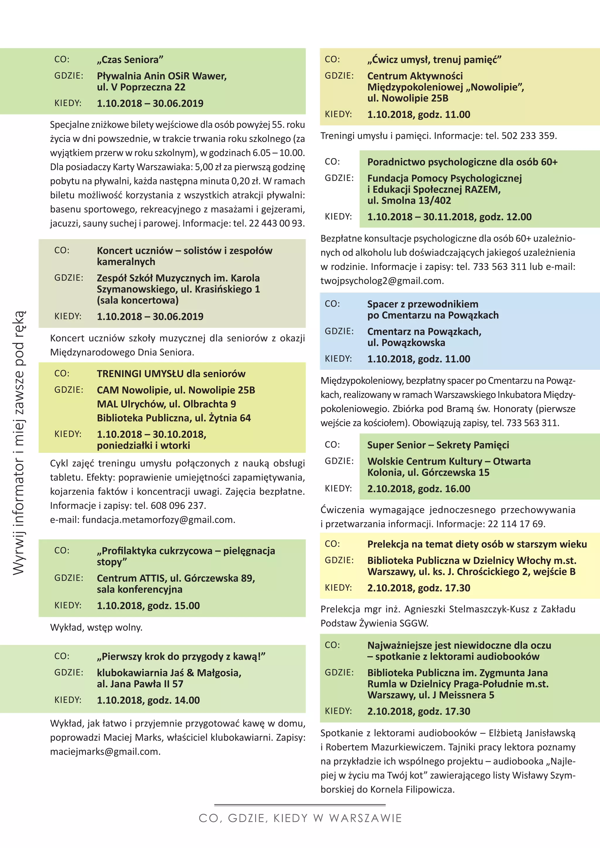 Specjalnezniżkowebiletywejściowedlaosóbpowyżej55.roku
życia w dni powszednie, w trakcie trwania roku szkolnego (za
wyjątkiem przerw w roku szkolnym), w godzinach 6.05 – 10.00.
Dla posiadaczy Karty Warszawiaka: 5,00 zł za pierwszą godzinę
pobytu na pływalni, każda następna minuta 0,20 zł. W ramach
biletu możliwość korzystania z wszystkich atrakcji pływalni:
basenu sportowego, rekreacyjnego z masażami i gejzerami,
jacuzzi, sauny suchej i parowej. Informacje: tel. 22 443 00 93.
Treningi umysłu i pamięci. Informacje: tel. 502 233 359.
Bezpłatne konsultacje psychologiczne dla osób 60+ uzależnio-
nych od alkoholu lub doświadczających jakiegoś uzależnienia
w rodzinie. Informacje i zapisy: tel. 733 563 311 lub e-mail:
twojpsycholog2@gmail.com. 
Międzypokoleniowy,bezpłatnyspacerpoCmentarzunaPowąz-
kach,realizowanywramachWarszawskiegoInkubatoraMiędzy-
pokoleniowegio. Zbiórka pod Bramą św. Honoraty (pierwsze
wejście za kościołem). Obowiązują zapisy, tel. 733 563 311.
Ćwiczenia wymagające jednoczesnego przechowywania
i przetwarzania informacji. Informacje: 22 114 17 69.
Prelekcja mgr inż. Agnieszki Stelmaszczyk-Kusz z Zakładu
Podstaw Żywienia SGGW.
Spotkanie z lektorami audiobooków – Elżbietą Janisławską
i Robertem Mazurkiewiczem. Tajniki pracy lektora poznamy
na przykładzie ich wspólnego projektu – audiobooka „Najle-
piej w życiu ma Twój kot” zawierającego listy Wisławy Szym-
borskiej do Kornela Filipowicza.
Cykl zajęć treningu umysłu połączonych z nauką obsługi
tabletu. Efekty: poprawienie umiejętności zapamiętywania,
kojarzenia faktów i koncentracji uwagi. Zajęcia bezpłatne.
Informacje i zapisy: tel. 608 096 237.
e-mail: fundacja.metamorfozy@gmail.com.
Wykład, wstęp wolny.
Wykład, jak łatwo i przyjemnie przygotować kawę w domu,
poprowadzi Maciej Marks, właściciel klubokawiarni. Zapisy:
maciejmarks@gmail.com.
Koncert uczniów szkoły muzycznej dla seniorów z okazji
Międzynarodowego Dnia Seniora.
Wyrwijinformatorimiejzawszepodręką
CO, GDZIE, KIEDY W WARSZAWIE
CO: „Czas Seniora”
GDZIE: Pływalnia Anin OSiR Wawer,
ul. V Poprzeczna 22
KIEDY: 1.10.2018 – 30.06.2019
CO: „Ćwicz umysł, trenuj pamięć”
GDZIE: Centrum Aktywności
Międzypokoleniowej „Nowolipie”,
ul. Nowolipie 25B
KIEDY: 1.10.2018, godz. 11.00
CO: Poradnictwo psychologiczne dla osób 60+
GDZIE: Fundacja Pomocy Psychologicznej
i Edukacji Społecznej RAZEM,
ul. Smolna 13/402
KIEDY: 1.10.2018 – 30.11.2018, godz. 12.00
CO: Spacer z przewodnikiem
po Cmentarzu na Powązkach
GDZIE: Cmentarz na Powązkach,
ul. Powązkowska
KIEDY: 1.10.2018, godz. 11.00
CO: Super Senior – Sekrety Pamięci
GDZIE: Wolskie Centrum Kultury – Otwarta
Kolonia, ul. Górczewska 15
KIEDY: 2.10.2018, godz. 16.00
CO: Prelekcja na temat diety osób w starszym wieku
GDZIE: Biblioteka Publiczna w Dzielnicy Włochy m.st.
Warszawy, ul. ks. J. Chrościckiego 2, wejście B
KIEDY: 2.10.2018, godz. 17.30
CO: Najważniejsze jest niewidoczne dla oczu
– spotkanie z lektorami audiobooków
GDZIE: Biblioteka Publiczna im. Zygmunta Jana
Rumla w Dzielnicy Praga-Południe m.st.
Warszawy, ul. J Meissnera 5
KIEDY: 2.10.2018, godz. 17.30
CO: TRENINGI UMYSŁU dla seniorów
GDZIE: CAM Nowolipie, ul. Nowolipie 25B
MAL Ulrychów, ul. Olbrachta 9
Biblioteka Publiczna, ul. Żytnia 64
KIEDY: 1.10.2018 – 30.10.2018,
poniedziałki i wtorki
CO: „Profilaktyka cukrzycowa – pielęgnacja
stopy”
GDZIE: Centrum ATTIS, ul. Górczewska 89,
sala konferencyjna
KIEDY: 1.10.2018, godz. 15.00
CO: „Pierwszy krok do przygody z kawą!”
GDZIE: klubokawiarnia Jaś  Małgosia,
al. Jana Pawła II 57
KIEDY: 1.10.2018, godz. 14.00
CO: Koncert uczniów – solistów i zespołów
kameralnych
GDZIE: Zespół Szkół Muzycznych im. Karola
Szymanowskiego, ul. Krasińskiego 1
(sala koncertowa)
KIEDY: 1.10.2018 – 30.06.2019
 