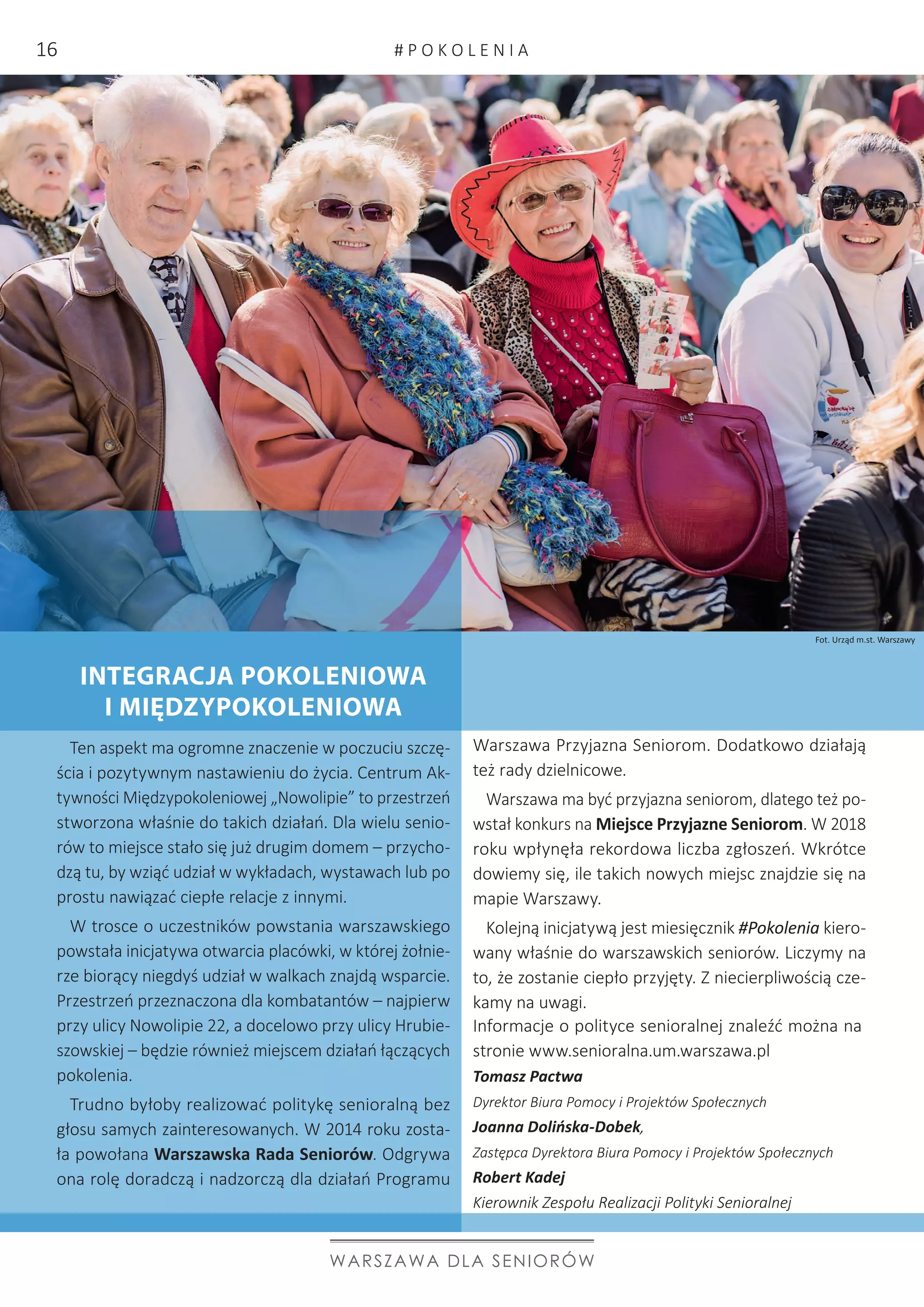 INTEGRACJA POKOLENIOWA
I MIĘDZYPOKOLENIOWA
Ten aspekt ma ogromne znaczenie w poczuciu szczę-
ścia i pozytywnym nastawieniu do życia. Centrum Ak-
tywności Międzypokoleniowej „Nowolipie” to przestrzeń
stworzona właśnie do takich działań. Dla wielu senio-
rów to miejsce stało się już drugim domem – przycho-
dzą tu, by wziąć udział w wykładach, wystawach lub po
prostu nawiązać ciepłe relacje z innymi.
W trosce o uczestników powstania warszawskiego
powstała inicjatywa otwarcia placówki, w której żołnie-
rze biorący niegdyś udział w walkach znajdą wsparcie.
Przestrzeń przeznaczona dla kombatantów – najpierw
przy ulicy Nowolipie 22, a docelowo przy ulicy Hrubie-
szowskiej – będzie również miejscem działań łączących
pokolenia.
Trudno byłoby realizować politykę senioralną bez
głosu samych zainteresowanych. W 2014 roku zosta-
ła powołana Warszawska Rada Seniorów. Odgrywa
ona rolę doradczą i nadzorczą dla działań Programu
Warszawa Przyjazna Seniorom. Dodatkowo działają
też rady dzielnicowe.
Warszawa ma być przyjazna seniorom, dlatego też po-
wstał konkurs na Miejsce Przyjazne Seniorom. W 2018
roku wpłynęła rekordowa liczba zgłoszeń. Wkrótce
dowiemy się, ile takich nowych miejsc znajdzie się na
mapie Warszawy.
Kolejną inicjatywą jest miesięcznik #Pokolenia kiero-
wany właśnie do warszawskich seniorów. Liczymy na
to, że zostanie ciepło przyjęty. Z niecierpliwością cze-
kamy na uwagi.
WARSZAWA DLA SENIORÓW
Informacje o polityce senioralnej znaleźć można na
stronie www.senioralna.um.warszawa.pl
Tomasz Pactwa
Dyrektor Biura Pomocy i Projektów Społecznych
Joanna Dolińska-Dobek,
Zastępca Dyrektora Biura Pomocy i Projektów Społecznych
Robert Kadej
Kierownik Zespołu Realizacji Polityki Senioralnej
Fot. Urząd m.st. Warszawy
# P O K O L E N I A16
 