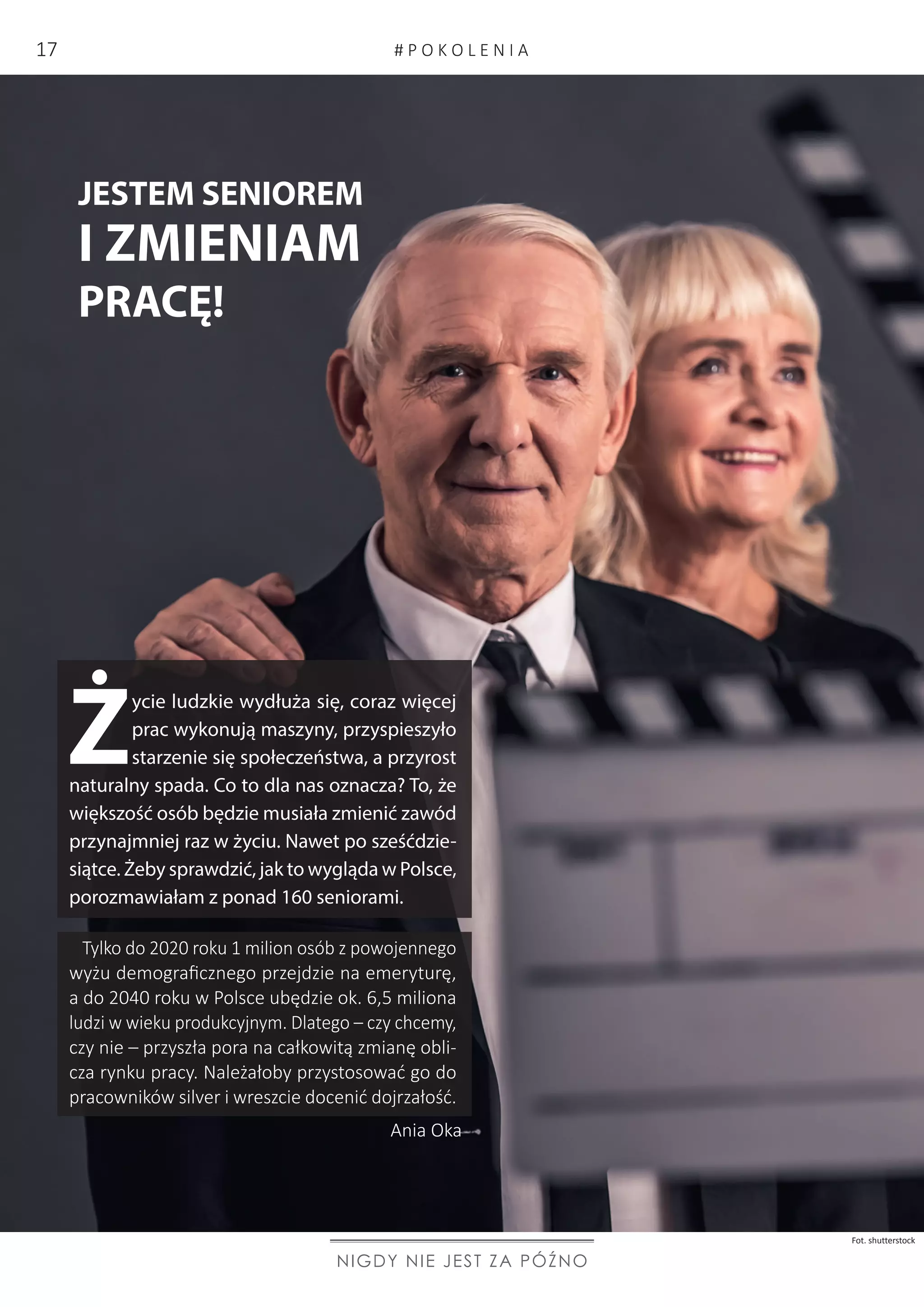 Ż
ycie ludzkie wydłuża się, coraz więcej
prac wykonują maszyny, przyspieszyło
starzenie się społeczeństwa, a przyrost
naturalny spada. Co to dla nas oznacza? To, że
większość osób będzie musiała zmienić zawód
przynajmniej raz w życiu. Nawet po sześćdzie-
siątce. Żeby sprawdzić, jak to wygląda w Polsce,
porozmawiałam z ponad 160 seniorami.
JESTEM SENIOREM
I ZMIENIAM
PRACĘ!
Ania Oka
NIGDY NIE JEST ZA PÓŹNO
Tylko do 2020 roku 1 milion osób z powojennego
wyżu demograficznego przejdzie na emeryturę,
a do 2040 roku w Polsce ubędzie ok. 6,5 miliona
ludzi w wieku produkcyjnym. Dlatego – czy chcemy,
czy nie – przyszła pora na całkowitą zmianę obli-
cza rynku pracy. Należałoby przystosować go do
pracowników silver i wreszcie docenić dojrzałość.
Fot. shutterstock
# P O K O L E N I A17
 