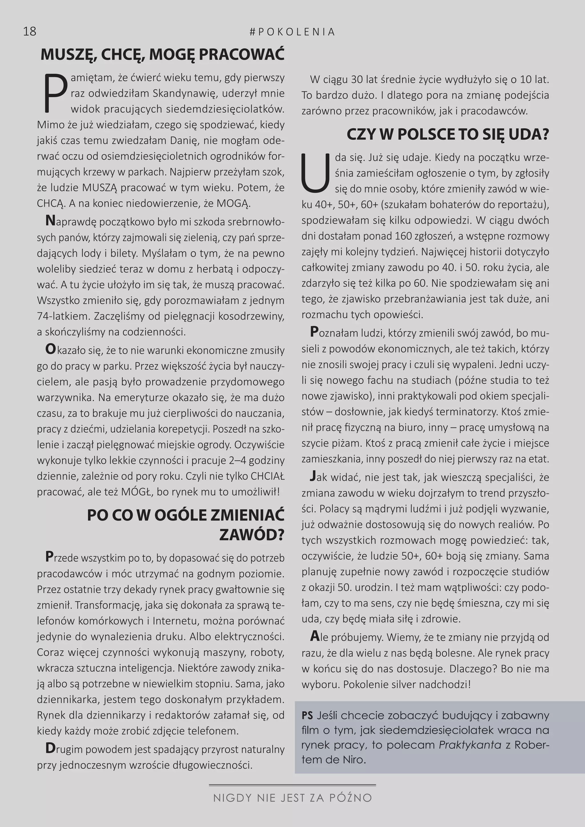 MUSZĘ, CHCĘ, MOGĘ PRACOWAĆ
P
amiętam, że ćwierć wieku temu, gdy pierwszy
raz odwiedziłam Skandynawię, uderzył mnie
widok pracujących siedemdziesięciolatków.
Mimo że już wiedziałam, czego się spodziewać, kiedy
jakiś czas temu zwiedzałam Danię, nie mogłam ode-
rwać oczu od osiemdziesięcioletnich ogrodników for-
mujących krzewy w parkach. Najpierw przeżyłam szok,
że ludzie MUSZĄ pracować w tym wieku. Potem, że
CHCĄ. A na koniec niedowierzenie, że MOGĄ.
Naprawdę początkowo było mi szkoda srebrnowło-
sych panów, którzy zajmowali się zielenią, czy pań sprze-
dających lody i bilety. Myślałam o tym, że na pewno
woleliby siedzieć teraz w domu z herbatą i odpoczy-
wać. A tu życie ułożyło im się tak, że muszą pracować.
Wszystko zmieniło się, gdy porozmawiałam z jednym
74-latkiem. Zaczęliśmy od pielęgnacji kosodrzewiny,
a skończyliśmy na codzienności.
Okazało się, że to nie warunki ekonomiczne zmusiły
go do pracy w parku. Przez większość życia był nauczy-
cielem, ale pasją było prowadzenie przydomowego
warzywnika. Na emeryturze okazało się, że ma dużo
czasu, za to brakuje mu już cierpliwości do nauczania,
pracy z dziećmi, udzielania korepetycji. Poszedł na szko-
lenie i zaczął pielęgnować miejskie ogrody. Oczywiście
wykonuje tylko lekkie czynności i pracuje 2–4 godziny
dziennie, zależnie od pory roku. Czyli nie tylko CHCIAŁ
pracować, ale też MÓGŁ, bo rynek mu to umożliwił!
PO CO W OGÓLE ZMIENIAĆ
ZAWÓD?
Przede wszystkim po to, by dopasować się do potrzeb
pracodawców i móc utrzymać na godnym poziomie.
Przez ostatnie trzy dekady rynek pracy gwałtownie się
zmienił. Transformację, jaka się dokonała za sprawą te-
lefonów komórkowych i Internetu, można porównać
jedynie do wynalezienia druku. Albo elektryczności.
Coraz więcej czynności wykonują maszyny, roboty,
wkracza sztuczna inteligencja. Niektóre zawody znika-
ją albo są potrzebne w niewielkim stopniu. Sama, jako
dziennikarka, jestem tego doskonałym przykładem.
Rynek dla dziennikarzy i redaktorów załamał się, od
kiedy każdy może zrobić zdjęcie telefonem.
Drugim powodem jest spadający przyrost naturalny
przy jednoczesnym wzroście długowieczności.
W ciągu 30 lat średnie życie wydłużyło się o 10 lat.
To bardzo dużo. I dlatego pora na zmianę podejścia
zarówno przez pracowników, jak i pracodawców.
CZY W POLSCE TO SIĘ UDA?
U
da się. Już się udaje. Kiedy na początku wrze-
śnia zamieściłam ogłoszenie o tym, by zgłosiły
się do mnie osoby, które zmieniły zawód w wie-
ku 40+, 50+, 60+ (szukałam bohaterów do reportażu),
spodziewałam się kilku odpowiedzi. W ciągu dwóch
dni dostałam ponad 160 zgłoszeń, a wstępne rozmowy
zajęły mi kolejny tydzień. Najwięcej historii dotyczyło
całkowitej zmiany zawodu po 40. i 50. roku życia, ale
zdarzyło się też kilka po 60. Nie spodziewałam się ani
tego, że zjawisko przebranżawiania jest tak duże, ani
rozmachu tych opowieści.
Poznałam ludzi, którzy zmienili swój zawód, bo mu-
sieli z powodów ekonomicznych, ale też takich, którzy
nie znosili swojej pracy i czuli się wypaleni. Jedni uczy-
li się nowego fachu na studiach (późne studia to też
nowe zjawisko), inni praktykowali pod okiem specjali-
stów – dosłownie, jak kiedyś terminatorzy. Ktoś zmie-
nił pracę fizyczną na biuro, inny – pracę umysłową na
szycie piżam. Ktoś z pracą zmienił całe życie i miejsce
zamieszkania, inny poszedł do niej pierwszy raz na etat.
Jak widać, nie jest tak, jak wieszczą specjaliści, że
zmiana zawodu w wieku dojrzałym to trend przyszło-
ści. Polacy są mądrymi ludźmi i już podjęli wyzwanie,
już odważnie dostosowują się do nowych realiów. Po
tych wszystkich rozmowach mogę powiedzieć: tak,
oczywiście, że ludzie 50+, 60+ boją się zmiany. Sama
planuję zupełnie nowy zawód i rozpoczęcie studiów
z okazji 50. urodzin. I też mam wątpliwości: czy podo-
łam, czy to ma sens, czy nie będę śmieszna, czy mi się
uda, czy będę miała siłę i zdrowie.
Ale próbujemy. Wiemy, że te zmiany nie przyjdą od
razu, że dla wielu z nas będą bolesne. Ale rynek pracy
w końcu się do nas dostosuje. Dlaczego? Bo nie ma
wyboru. Pokolenie silver nadchodzi!
PS Jeśli chcecie zobaczyć budujący i zabawny
film o tym, jak siedemdziesięciolatek wraca na
rynek pracy, to polecam Praktykanta z Rober-
tem de Niro.
NIGDY NIE JEST ZA PÓŹNO
# P O K O L E N I A18
 