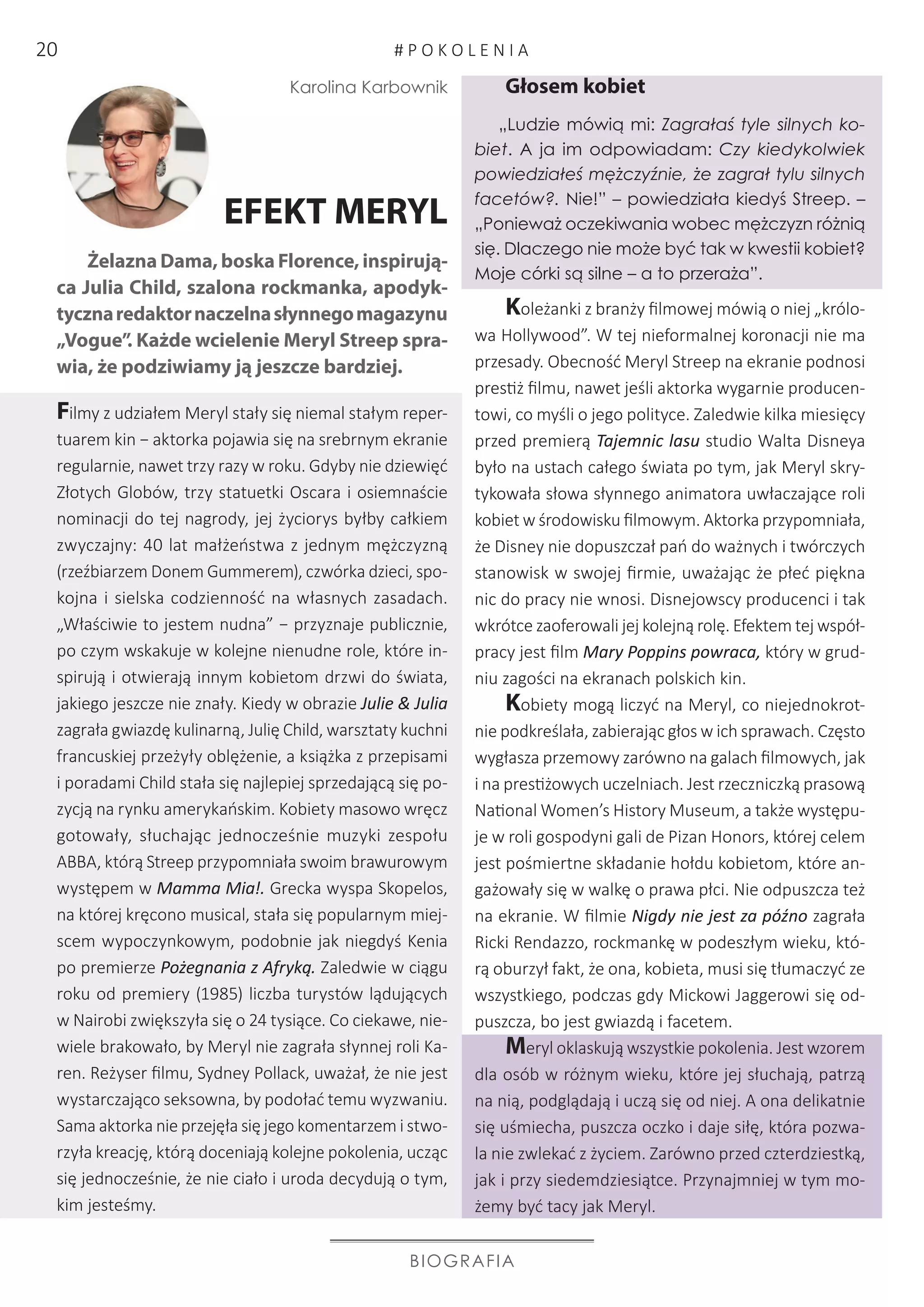 BIOGRAFIA
Karolina Karbownik
EFEKT MERYL
Żelazna Dama, boska Florence, inspirują-
ca Julia Child, szalona rockmanka, apodyk-
tycznaredaktornaczelnasłynnegomagazynu
„Vogue”. Każde wcielenie Meryl Streep spra-
wia, że podziwiamy ją jeszcze bardziej.
Filmy z udziałem Meryl stały się niemal stałym reper-
tuarem kin − aktorka pojawia się na srebrnym ekranie
regularnie, nawet trzy razy w roku. Gdyby nie dziewięć
Złotych Globów, trzy statuetki Oscara i osiemnaście
nominacji do tej nagrody, jej życiorys byłby całkiem
zwyczajny: 40 lat małżeństwa z jednym mężczyzną
(rzeźbiarzem Donem Gummerem), czwórka dzieci, spo-
kojna i sielska codzienność na własnych zasadach.
„Właściwie to jestem nudna” − przyznaje publicznie,
po czym wskakuje w kolejne nienudne role, które in-
spirują i otwierają innym kobietom drzwi do świata,
jakiego jeszcze nie znały. Kiedy w obrazie Julie  Julia
zagrała gwiazdę kulinarną, Julię Child, warsztaty kuchni
francuskiej przeżyły oblężenie, a książka z przepisami
i poradami Child stała się najlepiej sprzedającą się po-
zycją na rynku amerykańskim. Kobiety masowo wręcz
gotowały, słuchając jednocześnie muzyki zespołu
ABBA, którą Streep przypomniała swoim brawurowym
występem w Mamma Mia!. Grecka wyspa Skopelos,
na której kręcono musical, stała się popularnym miej-
scem wypoczynkowym, podobnie jak niegdyś Kenia
po premierze Pożegnania z Afryką. Zaledwie w ciągu
roku od premiery (1985) liczba turystów lądujących
w Nairobi zwiększyła się o 24 tysiące. Co ciekawe, nie-
wiele brakowało, by Meryl nie zagrała słynnej roli Ka-
ren. Reżyser filmu, Sydney Pollack, uważał, że nie jest
wystarczająco seksowna, by podołać temu wyzwaniu.
Sama aktorka nie przejęła się jego komentarzem i stwo-
rzyła kreację, którą doceniają kolejne pokolenia, ucząc
się jednocześnie, że nie ciało i uroda decydują o tym,
kim jesteśmy.
Głosem kobiet
„Ludzie mówią mi: Zagrałaś tyle silnych ko-
biet. A ja im odpowiadam: Czy kiedykolwiek
powiedziałeś mężczyźnie, że zagrał tylu silnych
facetów?. Nie!” – powiedziała kiedyś Streep. –
„Ponieważ oczekiwania wobec mężczyzn różnią
się. Dlaczego nie może być tak w kwestii kobiet?
Moje córki są silne – a to przeraża”.
Koleżanki z branży filmowej mówią o niej „królo-
wa Hollywood”. W tej nieformalnej koronacji nie ma
przesady. Obecność Meryl Streep na ekranie podnosi
prestiż filmu, nawet jeśli aktorka wygarnie producen-
towi, co myśli o jego polityce. Zaledwie kilka miesięcy
przed premierą Tajemnic lasu studio Walta Disneya
było na ustach całego świata po tym, jak Meryl skry-
tykowała słowa słynnego animatora uwłaczające roli
kobiet w środowisku filmowym. Aktorka przypomniała,
że Disney nie dopuszczał pań do ważnych i twórczych
stanowisk w swojej firmie, uważając że płeć piękna
nic do pracy nie wnosi. Disnejowscy producenci i tak
wkrótce zaoferowali jej kolejną rolę. Efektem tej współ-
pracy jest film Mary Poppins powraca, który w grud-
niu zagości na ekranach polskich kin.
Kobiety mogą liczyć na Meryl, co niejednokrot-
nie podkreślała, zabierając głos w ich sprawach. Często
wygłasza przemowy zarówno na galach filmowych, jak
i na prestiżowych uczelniach. Jest rzeczniczką prasową
National Women’s History Museum, a także występu-
je w roli gospodyni gali de Pizan Honors, której celem
jest pośmiertne składanie hołdu kobietom, które an-
gażowały się w walkę o prawa płci. Nie odpuszcza też
na ekranie. W filmie Nigdy nie jest za późno zagrała
Ricki Rendazzo, rockmankę w podeszłym wieku, któ-
rą oburzył fakt, że ona, kobieta, musi się tłumaczyć ze
wszystkiego, podczas gdy Mickowi Jaggerowi się od-
puszcza, bo jest gwiazdą i facetem.
Meryl oklaskują wszystkie pokolenia. Jest wzorem
dla osób w różnym wieku, które jej słuchają, patrzą
na nią, podglądają i uczą się od niej. A ona delikatnie
się uśmiecha, puszcza oczko i daje siłę, która pozwa-
la nie zwlekać z życiem. Zarówno przed czterdziestką,
jak i przy siedemdziesiątce. Przynajmniej w tym mo-
żemy być tacy jak Meryl.
# P O K O L E N I A20
 