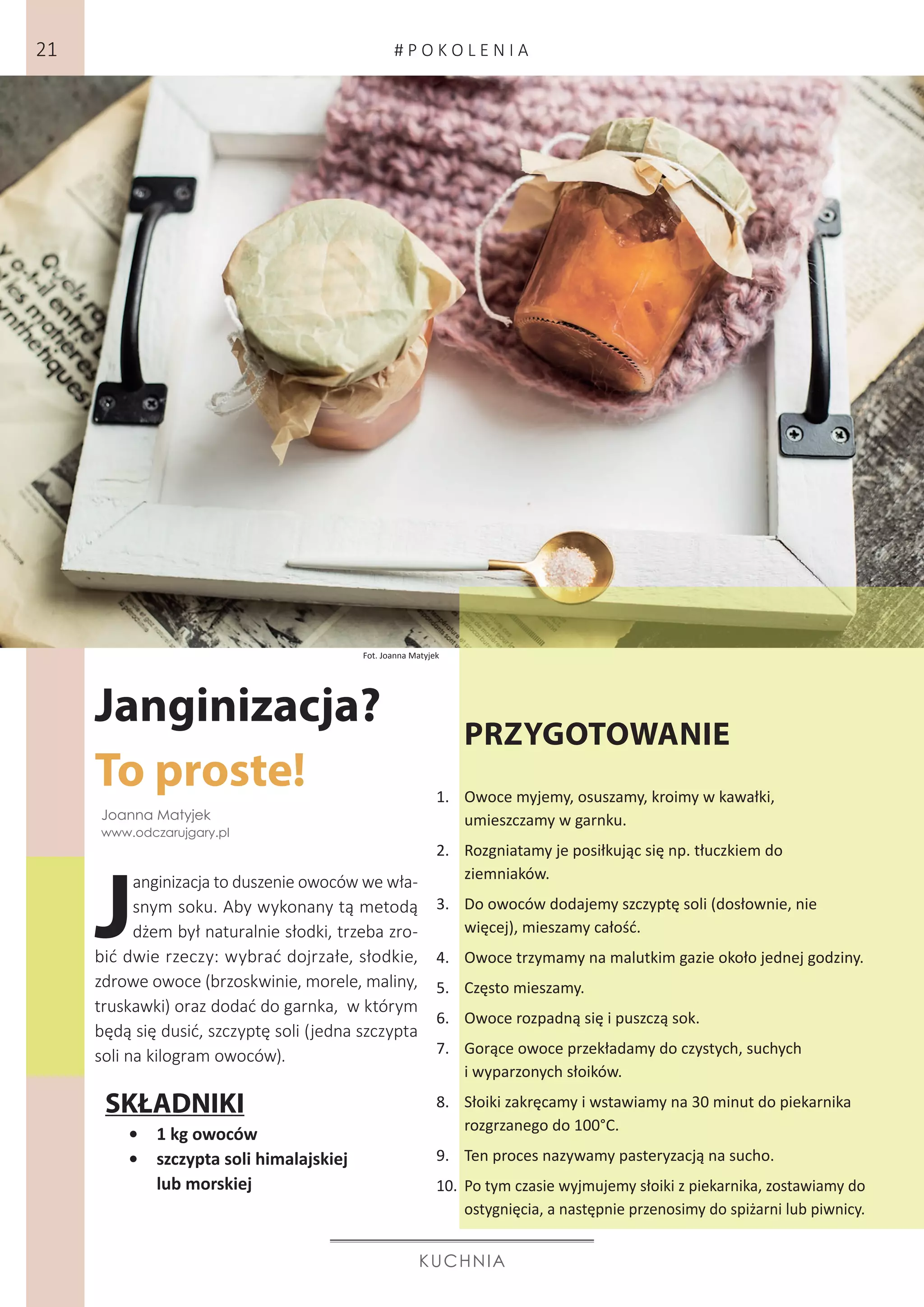 Janginizacja?
To proste!
KUCHNIA
J
anginizacja to duszenie owoców we wła-
snym soku. Aby wykonany tą metodą
dżem był naturalnie słodki, trzeba zro-
bić dwie rzeczy: wybrać dojrzałe, słodkie,
zdrowe owoce (brzoskwinie, morele, maliny,
truskawki) oraz dodać do garnka, w którym
będą się dusić, szczyptę soli (jedna szczypta
soli na kilogram owoców).
PRZYGOTOWANIE
1.	 Owoce myjemy, osuszamy, kroimy w kawałki,
umieszczamy w garnku.
2.	 Rozgniatamy je posiłkując się np. tłuczkiem do
ziemniaków.
3.	 Do owoców dodajemy szczyptę soli (dosłownie, nie
więcej), mieszamy całość.
4.	 Owoce trzymamy na malutkim gazie około jednej godziny.
5.	 Często mieszamy.
6.	 Owoce rozpadną się i puszczą sok.
7.	 Gorące owoce przekładamy do czystych, suchych
i wyparzonych słoików.
8.	 Słoiki zakręcamy i wstawiamy na 30 minut do piekarnika
rozgrzanego do 100°C.
9.	 Ten proces nazywamy pasteryzacją na sucho.
10.	 Po tym czasie wyjmujemy słoiki z piekarnika, zostawiamy do
ostygnięcia, a następnie przenosimy do spiżarni lub piwnicy.
•	 1 kg owoców
•	 szczypta soli himalajskiej
lub morskiej
Fot. Joanna Matyjek
Joanna Matyjek
www.odczarujgary.pl
SKŁADNIKI
# P O K O L E N I A21
 