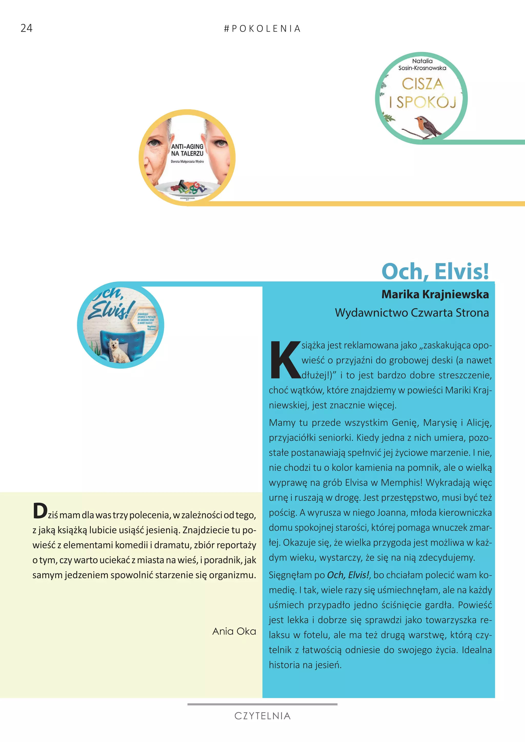 Och, Elvis!
Marika Krajniewska
Wydawnictwo Czwarta Strona
CZYTELNIA
K
siążka jest reklamowana jako „zaskakująca opo-
wieść o przyjaźni do grobowej deski (a nawet
dłużej!)” i to jest bardzo dobre streszczenie,
choć wątków, które znajdziemy w powieści Mariki Kraj-
niewskiej, jest znacznie więcej.
Mamy tu przede wszystkim Genię, Marysię i Alicję,
przyjaciółki seniorki. Kiedy jedna z nich umiera, pozo-
stałe postanawiają spełnvić jej życiowe marzenie. I nie,
nie chodzi tu o kolor kamienia na pomnik, ale o wielką
wyprawę na grób Elvisa w Memphis! Wykradają więc
urnę i ruszają w drogę. Jest przestępstwo, musi być też
pościg. A wyrusza w niego Joanna, młoda kierowniczka
domu spokojnej starości, której pomaga wnuczek zmar-
łej. Okazuje się, że wielka przygoda jest możliwa w każ-
dym wieku, wystarczy, że się na nią zdecydujemy.
Sięgnęłam po Och, Elvis!, bo chciałam polecić wam ko-
medię. I tak, wiele razy się uśmiechnęłam, ale na każdy
uśmiech przypadło jedno ściśnięcie gardła. Powieść
jest lekka i dobrze się sprawdzi jako towarzyszka re-
laksu w fotelu, ale ma też drugą warstwę, którą czy-
telnik z łatwością odniesie do swojego życia. Idealna
historia na jesień. 	
Dziśmamdlawastrzypolecenia,wzależnościodtego,
z jaką książką lubicie usiąść jesienią. Znajdziecie tu po-
wieść z elementami komedii i dramatu, zbiór reportaży
otym,czywartouciekaćzmiastanawieś,iporadnik,jak
samym jedzeniem spowolnić starzenie się organizmu.
Ania Oka
# P O K O L E N I A24
 