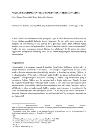 POKOLENIE (F) FRAGMENTACJA/ GENERATION (F) FRAGMENTATION
Onno Hansen-Staszyński, Beata Staszyńska-Hansen
Published in: Biuletyn Edukacji Medialnej, Catholic University Lublin - 2/2016, pp. 36-43
In their research the authors found that youngsters (aged 8–18) in Poland, the Netherlands and
Greece display remarkable behavior in the classroom1
. To start with, most youngsters are
incapable of concentrating on one activity for a prolonged time2
. Then, extreme student
opinions that are emotionally phrased and defended dominate current classroom discussions3
.
Finally, for many youngsters abstract thinking is a challenge4
. In this article the authors
suggest that an important underlying cause for the remarkable youngster behavior is identity
fragmentation.
Fragmentation
Fragmentation is a container concept. It stretches from Erving Goffman’s playing roles5
to
Robert Kurzban’s modularity of the brain6
. The concept of fragmentation as used in this
article refers to a fragmentation of the identity narrative, as described by Anthony Giddens7
. It
is a fragmentation of “the self as reflexively understood by the person in terms of her or his
biography”8
. Non-pathological individuals, according to Giddens, keep this narrative going in
a consistent fashion. Giddens sees the narrative both as fragile and robust: “Fragile, because
the biography the individual reflexively holds in mind is only one ‘story’ among many other
potential stories that could be told about her development as a self; robust, because a sense of
self-identity is often securely enough held to weather major tensions or transitions in the
social environment within which the person moves.”9
In this article the authors will attempt to
show that this sense of self-identity is not “securely enough held” by youngsters anymore and
has fragmented.
1
O. Hansen-Staszyński, Waarom jongeren extremer reageren,,
https://www.frankwatching.com/archive/2016/05/10/waarom-jongeren-extremer-reageren-generatie-f-nader-
bekeken-onderzoek/ [10.11.2016].
2
Unpublished results from projects by the authors (2010-2015) as confirmed by 91% of teachers (N=117),
participating in a training program by the authors: E-LAB DT.
3
Ibid.
4
Ibid.
5
E. Goffman, The presentation of self in everyday life, New York 1959.
6
R. Kurzban, Why everyone (else) is a hypocrite, Princeton 2010.
7
A. Giddens, Modernity and self-identity, Cambridge 1991.
8
Ibid, p. 53.
9
A. Giddens, above cited, p. 55.
 