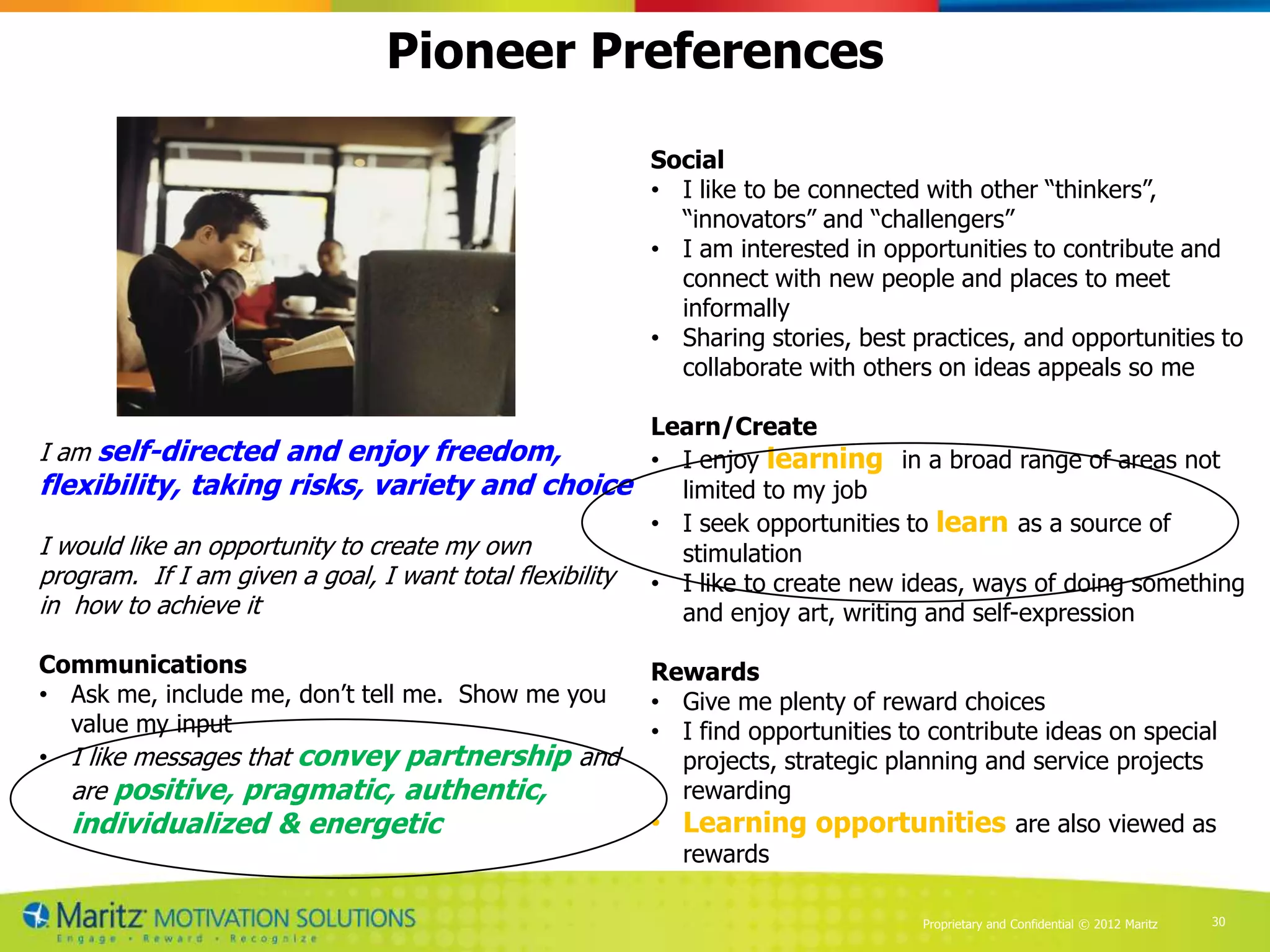 Pioneer Preferences

                                                       Social
                                                       • I like to be connected with other “thinkers”,
                                                         “innovators” and “challengers”
                                                       • I am interested in opportunities to contribute and
                                                         connect with new people and places to meet
                                                         informally
                                                       • Sharing stories, best practices, and opportunities to
                                                         collaborate with others on ideas appeals so me

                                                        Learn/Create
I am self-directed and enjoy freedom,                   • I enjoy learning in a broad range of areas not
flexibility, taking risks, variety and choice             limited to my job
                                                        • I seek opportunities to learn as a source of
I would like an opportunity to create my own              stimulation
program. If I am given a goal, I want total flexibility • I like to create new ideas, ways of doing something
in how to achieve it                                      and enjoy art, writing and self-expression

Communications                                         Rewards
• Ask me, include me, don’t tell me. Show me you       • Give me plenty of reward choices
  value my input                                       • I find opportunities to contribute ideas on special
• I like messages that convey partnership and            projects, strategic planning and service projects
  are positive, pragmatic, authentic,                    rewarding
  individualized & energetic                           • Learning opportunities are also viewed as
                                                         rewards

                                                                                Proprietary and Confidential © 2012 Maritz   30
 