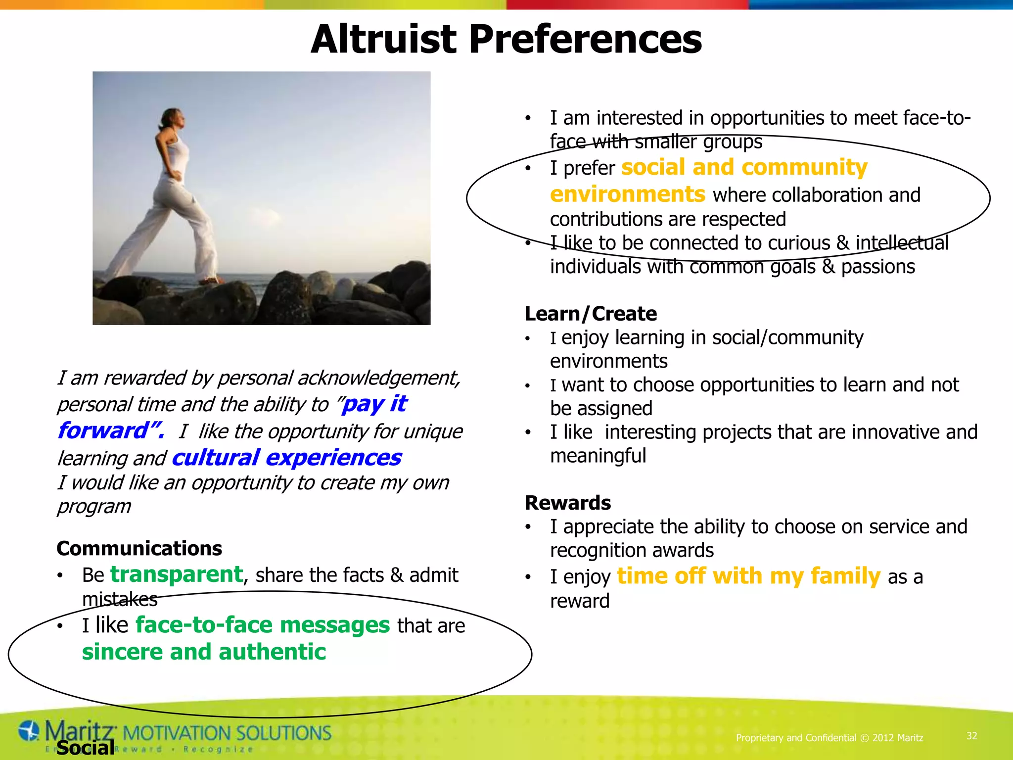 Altruist Preferences
                                               • I am interested in opportunities to meet face-to-
                                                 face with smaller groups
                                               • I prefer social and community
                                                 environments where collaboration and
                                                 contributions are respected
                                               • I like to be connected to curious & intellectual
                                                 individuals with common goals & passions

                                               Learn/Create
                                               • I enjoy learning in social/community
                                                 environments
I am rewarded by personal acknowledgement,     • I want to choose opportunities to learn and not
personal time and the ability to ”pay it         be assigned
forward”. I like the opportunity for unique    • I like interesting projects that are innovative and
learning and cultural experiences                meaningful
I would like an opportunity to create my own
program                                        Rewards
                                               • I appreciate the ability to choose on service and
Communications                                   recognition awards
• Be transparent, share the facts & admit      • I enjoy time off with my family as a
  mistakes                                       reward
• I like face-to-face messages that are
  sincere and authentic


                                                                       Proprietary and Confidential © 2012 Maritz   32
Social
 