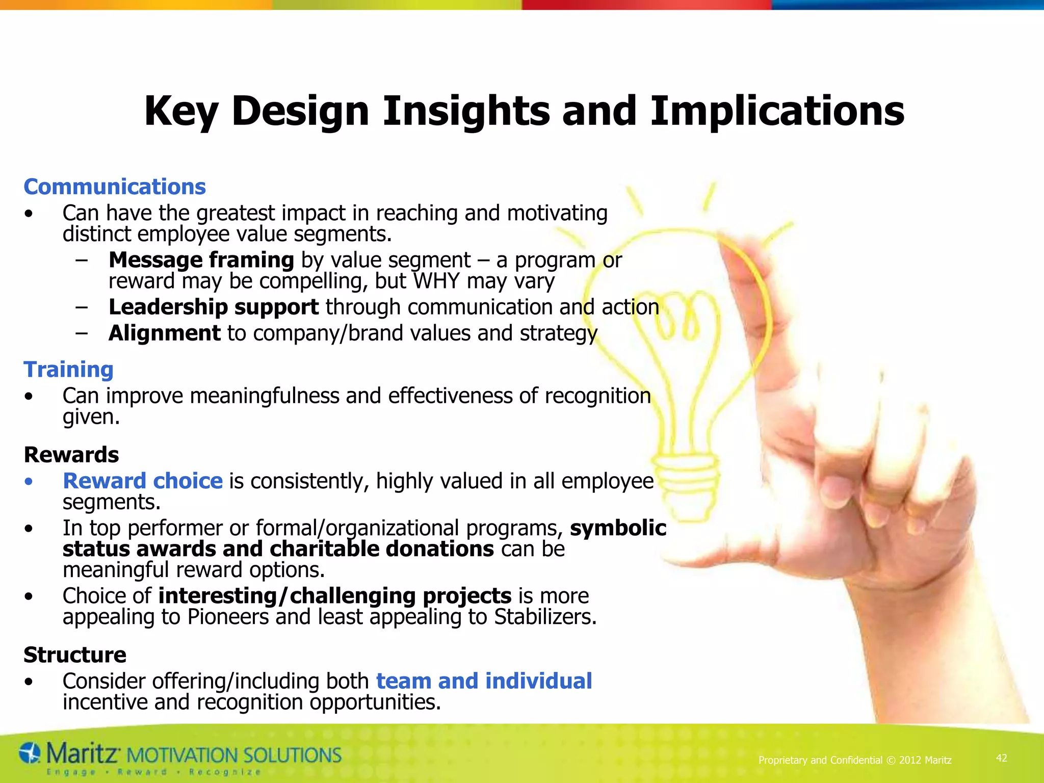 Key Design Insights and Implications
Communications
• Can have the greatest impact in reaching and motivating
   distinct employee value segments.
    – Message framing by value segment – a program or
         reward may be compelling, but WHY may vary
    – Leadership support through communication and action
    – Alignment to company/brand values and strategy
Training
• Can improve meaningfulness and effectiveness of recognition
    given.
Rewards
• Reward choice is consistently, highly valued in all employee
   segments.
• In top performer or formal/organizational programs, symbolic
   status awards and charitable donations can be
   meaningful reward options.
• Choice of interesting/challenging projects is more
   appealing to Pioneers and least appealing to Stabilizers.
Structure
• Consider offering/including both team and individual
    incentive and recognition opportunities.

                                                                 Proprietary and Confidential © 2012 Maritz   42
 