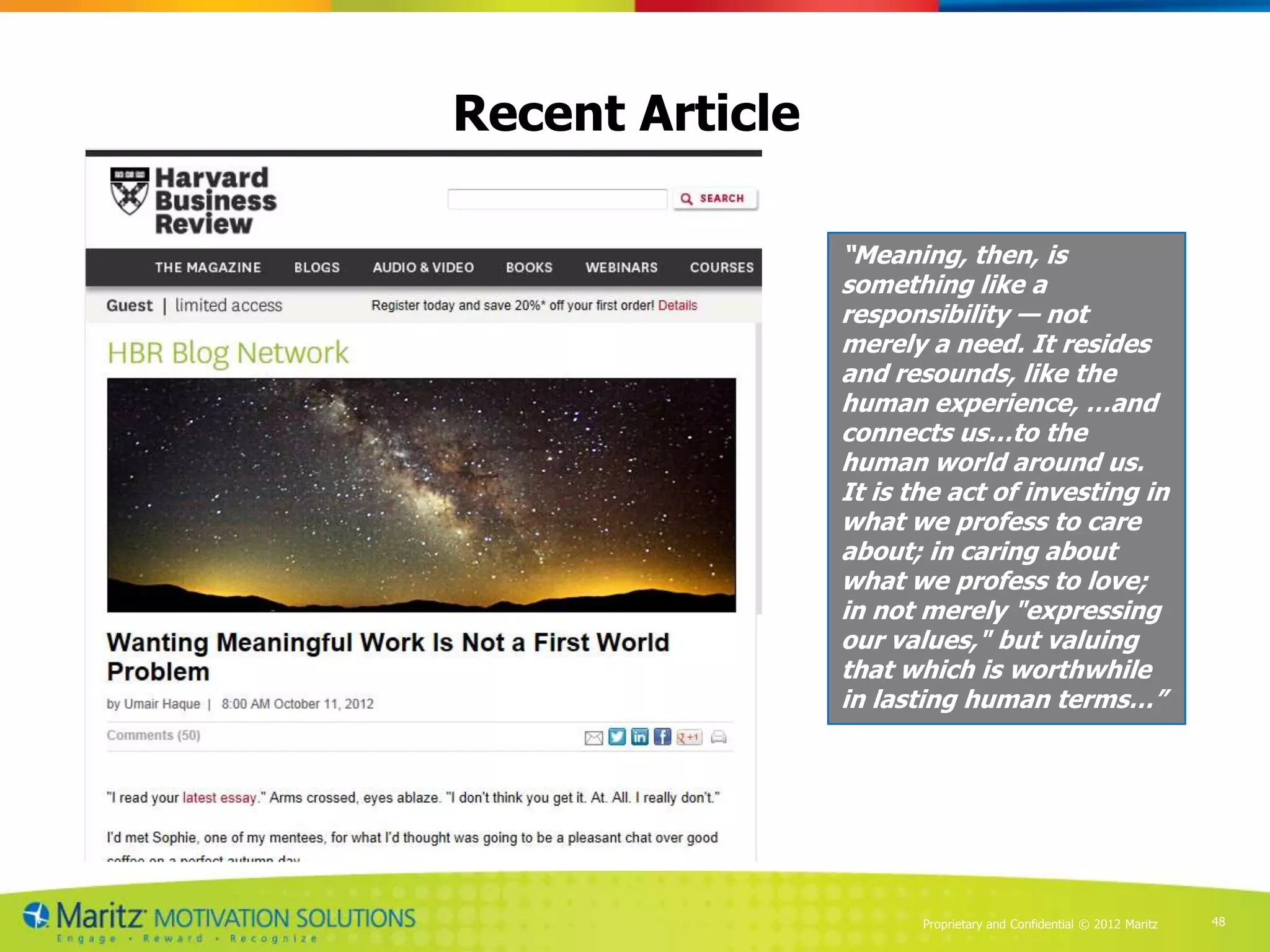 Recent Article

                 “Meaning, then, is
                 something like a
                 responsibility — not
                 merely a need. It resides
                 and resounds, like the
                 human experience, …and
                 connects us…to the
                 human world around us.
                 It is the act of investing in
                 what we profess to care
                 about; in caring about
                 what we profess to love;
                 in not merely "expressing
                 our values," but valuing
                 that which is worthwhile
                 in lasting human terms…”




                        Proprietary and Confidential © 2012 Maritz   48
 