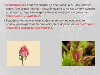 • Класификација покрета зависи од принципа на основу којег се 
врши. Ако се као принцип класификације узме узрок који доводи 
до покрета, онда сви покрети биљака могу да се поделе на 
аутономне и индуковане. 
• Када је принцип класификације механизам на основу којег 
долази до покрета онда они могу да се поделе на локомоторне, 
нутационе и варијационе покрете. 
 