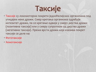 Таксије 
• Таксије су локомоторни покрети једноћелијских организама под 
утицајем неке дражи. Смер кретања организма одређује 
интезитет дражи, па се кретање одвија у смеру дејства дражи 
(позитивна таксија) или у смеру супротном од дејства дражи 
(негативна таксија). Према врсти дражи која изазива покрет 
таксије се деле на: 
• Фототаксије 
• Хемотаксије 
 