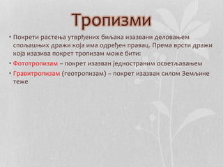 Тропизми 
• Покрети растења утврђених биљака изазвани деловањем 
спољашњих дражи која има одређен правац. Према врсти дражи 
која изазива покрет тропизам може бити: 
• Фототропизам – покрет изазван једностраним осветљавањем 
• Гравитропизам (геотропизам) – покрет изазван силом Земљине 
теже 
 