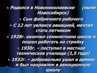  Родился в Новониколаевске      (ныне
              Новосибирск)
       Сын фабричного рабочего
  С 12 лет увлекся авиацией, мечтал
             стать летчиком
 1928г. окончил семилетнюю школу и
       пошел работать на стройку
      1930г. – поступил в местное
    техническое училище (1,5 года)
 1932г. – добровольно ушел в армию
    и был направлен в авиационную
                  школу
 