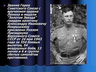    Звание Героя
    Советского Союза с
    вручением ордена
    Ленина и медали
    "Золотая Звезда"
    гвардии капитану
    Александру Ивановичу
    Покрышкину
    присвоено Указом
    Президиума
    Верховного Совета
    СССР от 24 мая 1943
    года за 354 боевых
    вылетов, 54
    воздушных боѐв, 13
    лично и 6 в группе
    сбитых самолѐтов
    противника.
 