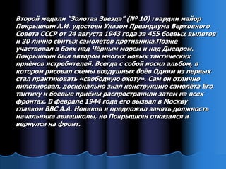 Второй медали "Золотая Звезда" (№ 10) гвардии майор
Покрышкин А.И. удостоен Указом Президиума Верховного
Совета СССР от 24 августа 1943 года за 455 боевых вылетов
и 30 лично сбитых самолетов противника.Позже
участвовал в боях над Чѐрным морем и над Днепром.
Покрышкин был автором многих новых тактических
приѐмов истребителей. Всегда с собой носил альбом, в
котором рисовал схемы воздушных боѐв Одним из первых
стал практиковать «свободную охоту». Сам он отлично
пилотировал, досконально знал конструкцию самолѐта Его
тактику и боевые приѐмы распространили затем на всех
фронтах. В феврале 1944 года его вызвал в Москву
главком ВВС А.А. Новиков и предложил занять должность
начальника авиашколы, но Покрышкин отказался и
вернулся на фронт.
 