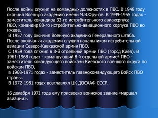 После войны служил на командных должностях в ПВО. В 1948 году
окончил Военную академию имени М.В.Фрунзе. В 1949-1955 годах -
заместитель командира 33-го истребительного авиакорпуса
ПВО, командир 88-го истребительно-авиационного корпуса ПВО во
Ржеве.
 В 1957 году окончил Военную академию Генерального штаба.
После окончания академии служил начальником истребительной
авиации Северо-Кавказской армии ПВО.
 С 1959 года служил в 8-й отдельной армии ПВО (город Киев). В
1961-1968 годах - командующий 8-й отдельной армией ПВО -
заместитель командующего войсками Киевского военного округа по
войскам ПВО,
 в 1968-1971 годах - заместитель главнокомандующего Войск ПВО
страны.
 В 1972-1981 годах возглавлял ЦК ДОСААФ СССР.

16 декабря 1972 года ему присвоено воинское звание «маршал
авиации».
 