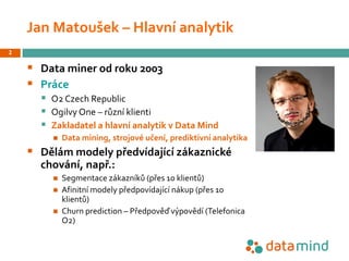 Jan Matoušek – Hlavní analytik
§ Data miner od roku 2003
§ Práce
§ O2 Czech Republic
§ Ogilvy One – různí klienti
§ Zaklad...