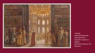 «Святая
равноапостольная
княгиня Ольга
вступает в храм св.
Софии.
Константинополь» И.Г.
Машков