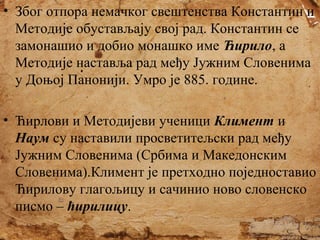 • Због отпора немачког свештенства Константин и
Методије обустављају свој рад. Константин се
замонашио и добио монашко име Ћирило, а
Методије наставља рад међу Јужним Словенима
у Доњој Панонији. Умро је 885. године.
• Ћирлови и Методијеви ученици Климент и
Наум су наставили просветитељски рад међу
Јужним Словенима (Србима и Македонским
Словенима).Климент је претходно поједноставио
Ћирилову глагољицу и сачинио ново словенско
писмо – ћирилицу.

 
