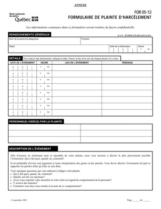 ANNEXE

FOR 05-12
FORMULAIRE DE PLAINTE D’HARCÈLEMENT
Les informations contenues dans ce formulaire seront traitées de façon confidentielle.
RENSEIGNEMENTS GÉNÉRAUX
Nom de la personne plaignante

S.V.P., ÉCRIRE EN MAJUSCULES.
Fonction

Statut

Date de la déclaration
a

DÉTAILS

m

Heure
j

h

min

Pour chacun des événements, indiquez la date, l’heure, le lieu et le nom de chaque témoin s’il y a lieu.

DATE DE L’ÉVÉNEMENT

HEURE

a

m

j

h

a

m

j

h

m

j

h

min

a

m

j

h

min

a

m

j

h

min

a

m

j

h

min

a

m

j

h

min

a

m

j

h

TÉMOIN(S)

min

a

LIEU DE L’ÉVÉNEMENT

min

min

PERSONNE(S) VISÉE(S) PAR LA PLAINTE

DESCRIPTION DE L’ÉVÉNEMENT
Afin d’assurer un traitement juste et équitable de votre plainte, nous vous incitons à décrire le plus précisément possible
l’événement. Qui a fait quoi, quand, où, comment?
Il est préférable d’éviter tout jugement et toute interprétation des gestes et des paroles. Vous devez décrire l’événement tel quel et
rapporter les paroles telles qu’elles se sont dites.
Voici quelques questions qui vous aideront à rédiger votre plainte:
• Qui a fait quoi, quand, où, comment?
• Quelles ont été vos réactions?
• Avez-vous exprimé votre inconfort et votre refus en regard du comportement de la personne?
• Y avait-il des témoins?
• Comment vous êtes-vous senti(e) à la suite de ce comportement?

12 septembre 2005

Page ______ de ______

 