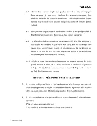 POL 05-04
6.7

Informer les personnes impliquées qu’elles peuvent se faire accompagner
d’une personne de leur choix (excluant les personnes-ressources) dans
n’importe lesquelles des étapes de la démarche. L’accompagnateur doit être un
membre du personnel ou un étudiant lorsque la plainte est formulée par un
étudiant;

6.8

Toute personne croyant subir du harcèlement a le droit d’être protégée, aidée et
défendue par des mécanismes d’assistance et de recours appropriés;

6.9

La prévention du harcèlement est une responsabilité à la fois collective et
individuelle. Un membre du personnel de l’École doit en tout temps faire
preuve d’un comportement exempt de discrimination, de harcèlement ou
d’abus. Il est aussi invité à intervenir lorsqu’il est témoin d’une situation de
harcèlement pour faire cesser cette situation;

6.10 L’École ne prive d’aucune façon la personne qui se croit harcelée des droits
qu’elle possède en vertu de la Charte des droits et libertés de la personne
(L.R.Q., c. C-12), de la Loi sur les normes du travail (L.R.Q., c. N-1.1) ou de
son droit d’utiliser tout autre recours.

SECTION III – MÉCANISME D’AIDE ET DE SOUTIEN

7.

La présente politique ne limite en rien les discussions et les échanges pouvant avoir
cours entre la personne se croyant victime de harcèlement, la personne mise en cause
et les supérieurs immédiats et hiérarchiques aux fins de corriger la situation.

8.

La personne qui estime avoir été harcelée peut se prévaloir des mécanismes internes
suivants :
1º Le service de ressources internes;
2º Le comité de sensibilisation et de traitement des plaintes.

12 septembre 2005

4

 