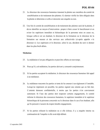 POL 05-04
21.

Le directeur des ressources humaines transmet la plainte aux membres du comité de
sensibilisation et de traitement des plaintes. Ce dernier vérifie les faits allégués dans
la plainte et détermine si celle-ci nécessite une enquête ou non.

22. Une fois le comité de sensibilisation et de traitement des plaintes saisi de la plainte, il
devra identifier un moyen d’intervention propre à faire cesser le harcèlement et en
aviser les supérieurs immédiat et hiérarchique de la personne mise en cause ou,
lorsque celle-ci est un étudiant, le directeur de la formation ou le directeur de la
formation sur mesure et des services aux collectivités (ci-après appelés « le
directeur »). Les supérieurs et le directeur, selon le cas, décident du suivi à donner
dans les plus brefs délais.

Médiation

23.

La médiation n’est pas obligatoire et peut être offerte en tout temps.

24.

Pour qu’il y ait médiation, les parties doivent y consentir conjointement.

25.

Si les parties acceptent la médiation, le directeur des ressources humaines fait appel
à un médiateur.

26.

Le médiateur rencontre les parties et tente de les amener à un règlement à l’amiable.
Lorsqu’un règlement est possible, les parties signent une entente qui en fait état.
L’entente demeure confidentielle, à moins que les parties n’en conviennent
autrement. Si l’une des parties doit respecter certains engagements, le comité
informe le directeur des ressources humaines, le supérieur immédiat et le supérieur
hiérarchique de la personne concernée ou le directeur dans le cas d’un étudiant, afin
qu’ils puissent s’assurer du respect desdits engagements.

27.

Si les parties refusent la médiation ou si elle échoue, il y a enquête interne ou
continuation de l’enquête si elle avait déjà débuté.

12 septembre 2005

7

 