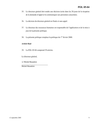 POL 05-04
35.

Le directeur général doit rendre une décision écrite dans les 20 jours de la réception
de la demande d’appel et la communiquer aux personnes concernées.

36.

La décision du directeur général est finale et sans appel.

37.

Le directeur des ressources humaines est responsable de l’application et de la mise à
jour de la présente politique.

38.

La présente politique remplace la politique du 1er février 2000.

Article final

39.

La POL 05-04 comprend 39 articles.

Le directeur général,
/s/ Michel Beaudoin
____________________________
Michel Beaudoin

12 septembre 2005

9

 