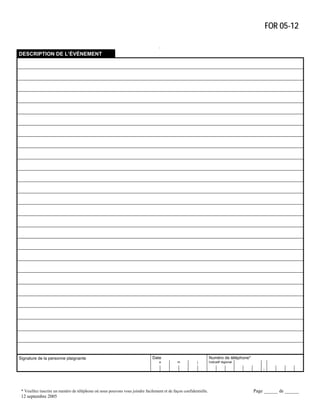 FOR 05-12
.
DESCRIPTION DE L’ÉVÉNEMENT

Signature de la personne plaignante

Date
a

Numéro de téléphone*
m

j

Indicatif régional
–

* Veuillez inscrire un numéro de téléphone où nous pouvons vous joindre facilement et de façon confidentielle.

12 septembre 2005

Page ______ de ______

 