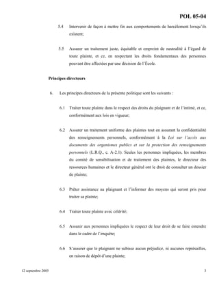 POL 05-04
5.4

Intervenir de façon à mettre fin aux comportements de harcèlement lorsqu’ils
existent;

5.5

Assurer un traitement juste, équitable et empreint de neutralité à l’égard de
toute plainte, et ce, en respectant les droits fondamentaux des personnes
pouvant être affectées par une décision de l’École.

Principes directeurs

6.

Les principes directeurs de la présente politique sont les suivants :

6.1

Traiter toute plainte dans le respect des droits du plaignant et de l’intimé, et ce,
conformément aux lois en vigueur;

6.2

Assurer un traitement uniforme des plaintes tout en assurant la confidentialité
des renseignements personnels, conformément à la Loi sur l’accès aux
documents des organismes publics et sur la protection des renseignements
personnels (L.R.Q., c. A-2.1). Seules les personnes impliquées, les membres
du comité de sensibilisation et de traitement des plaintes, le directeur des
ressources humaines et le directeur général ont le droit de consulter un dossier
de plainte;

6.3 Prêter assistance au plaignant et l’informer des moyens qui seront pris pour
traiter sa plainte;

6.4

Traiter toute plainte avec célérité;

6.5

Assurer aux personnes impliquées le respect de leur droit de se faire entendre
dans le cadre de l’enquête;

6.6

S’assurer que le plaignant ne subisse aucun préjudice, ni aucunes représailles,
en raison de dépôt d’une plainte;

12 septembre 2005

3

 