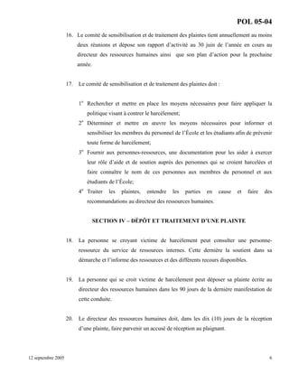 POL 05-04
16. Le comité de sensibilisation et de traitement des plaintes tient annuellement au moins
deux réunions et dépose son rapport d’activité au 30 juin de l’année en cours au
directeur des ressources humaines ainsi que son plan d’action pour la prochaine
année.

17.

Le comité de sensibilisation et de traitement des plaintes doit :
1o Rechercher et mettre en place les moyens nécessaires pour faire appliquer la
politique visant à contrer le harcèlement;
2o Déterminer et mettre en œuvre les moyens nécessaires pour informer et
sensibiliser les membres du personnel de l’École et les étudiants afin de prévenir
toute forme de harcèlement;
3o Fournir aux personnes-ressources, une documentation pour les aider à exercer
leur rôle d’aide et de soutien auprès des personnes qui se croient harcelées et
faire connaître le nom de ces personnes aux membres du personnel et aux
étudiants de l’École;
4

o

Traiter

les

plaintes,

entendre

les

parties

en

cause

et

faire

des

recommandations au directeur des ressources humaines.

SECTION IV – DÉPÔT ET TRAITEMENT D’UNE PLAINTE

18.

La personne se croyant victime de harcèlement peut consulter une personneressource du service de ressources internes. Cette dernière la soutient dans sa
démarche et l’informe des ressources et des différents recours disponibles.

19.

La personne qui se croit victime de harcèlement peut déposer sa plainte écrite au
directeur des ressources humaines dans les 90 jours de la dernière manifestation de
cette conduite.

20. Le directeur des ressources humaines doit, dans les dix (10) jours de la réception
d’une plainte, faire parvenir un accusé de réception au plaignant.

12 septembre 2005

6

 
