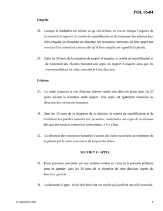 POL 05-04
Enquête

28.

Lorsque la médiation est refusée ou qu’elle échoue, ou encore lorsque l’urgence de
la situation le requiert, le comité de sensibilisation et de traitement des plaintes peut
faire enquête ou demander au directeur des ressources humaines de faire appel aux
services d’un consultant externe afin qu’il fasse enquête en regard de la plainte.

29.

Dans les 20 jours de la réception du rapport d’enquête, le comité de sensibilisation et
de traitement des plaintes transmet une copie du rapport d’enquête ainsi que les
recommandations au cadre concerné et à son directeur.

Décision

30.

Le cadre concerné et son directeur doivent rendre une décision écrite dans les 20
jours suivant la réception dudit rapport. Une copie est également transmise au
directeur des ressources humaines.

31. Dans les 10 jours de la réception de la décision, le comité de sensibilisation et de
traitement des plaintes transmet aux personnes concernées une copie de la décision
afin que des mesures correctives soient prises, s’il y a lieu.

32.

Le directeur des ressources humaines s’assure des suites accordées au traitement de
la plainte par le cadre concerné et du respect des délais.

SECTION V- APPEL

33. Toute personne concernée par une décision rendue en vertu de la présente politique
peut en appeler, dans les 20 jours de la réception de cette décision, auprès du
directeur général.
34.

12 septembre 2005

La demande d’appel écrite doit faire état des motifs qui justifient une telle demande.

8

 
