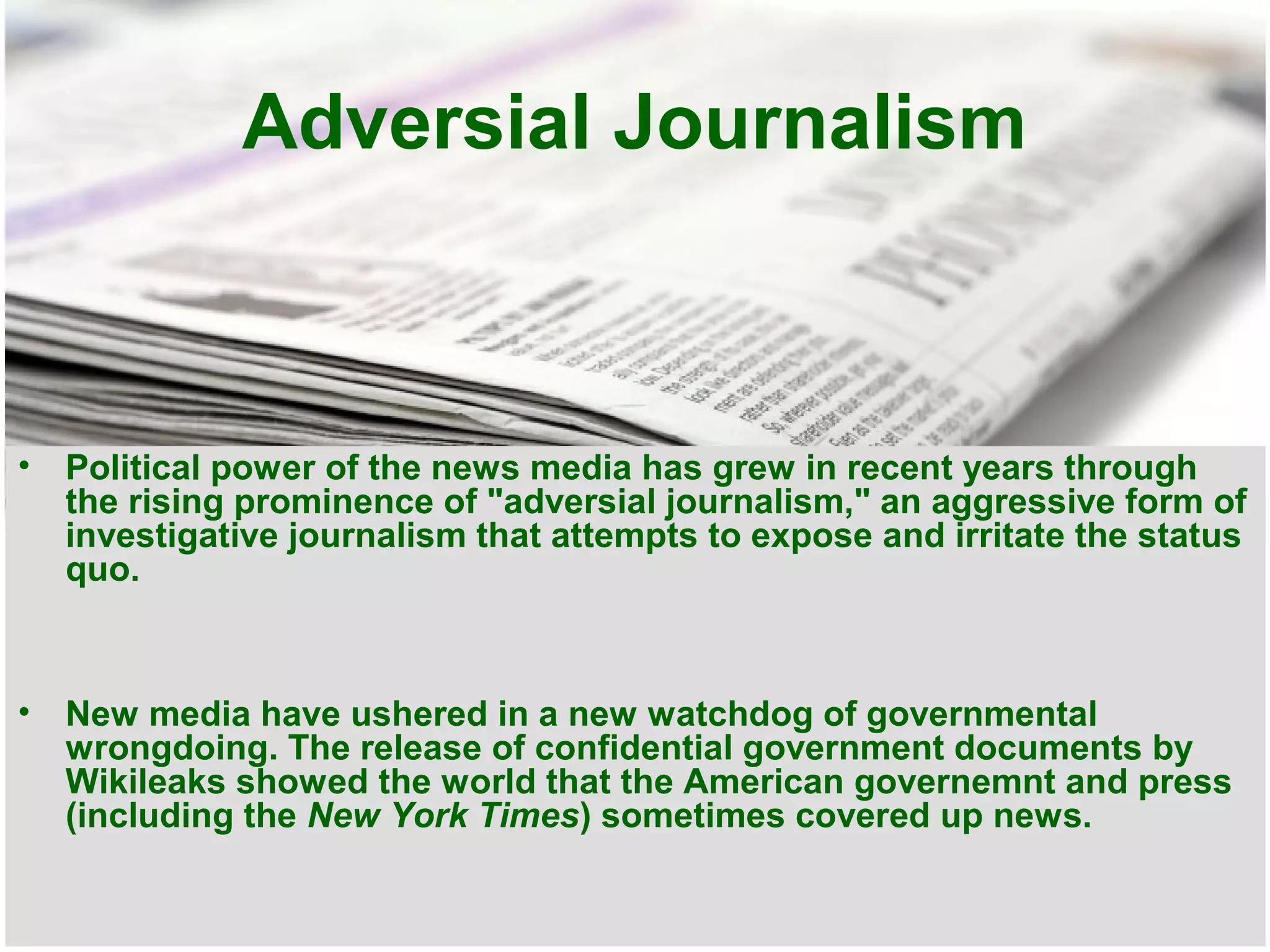 Adversial Journalism

•

Political power of the news media has grew in recent years through
the rising prominence of "adversial journalism," an aggressive form of
investigative journalism that attempts to expose and irritate the status
quo.

•

New media have ushered in a new watchdog of governmental
wrongdoing. The release of confidential government documents by
Wikileaks showed the world that the American governemnt and press
(including the New York Times) sometimes covered up news.

 