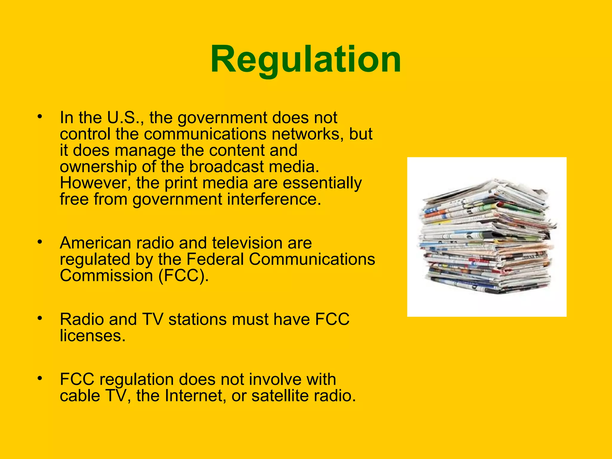 Regulation
•

In the U.S., the government does not
control the communications networks, but
it does manage the content and
ownership of the broadcast media.
However, the print media are essentially
free from government interference.

•

American radio and television are
regulated by the Federal Communications
Commission (FCC).

•

Radio and TV stations must have FCC
licenses.

•

FCC regulation does not involve with
cable TV, the Internet, or satellite radio.

 