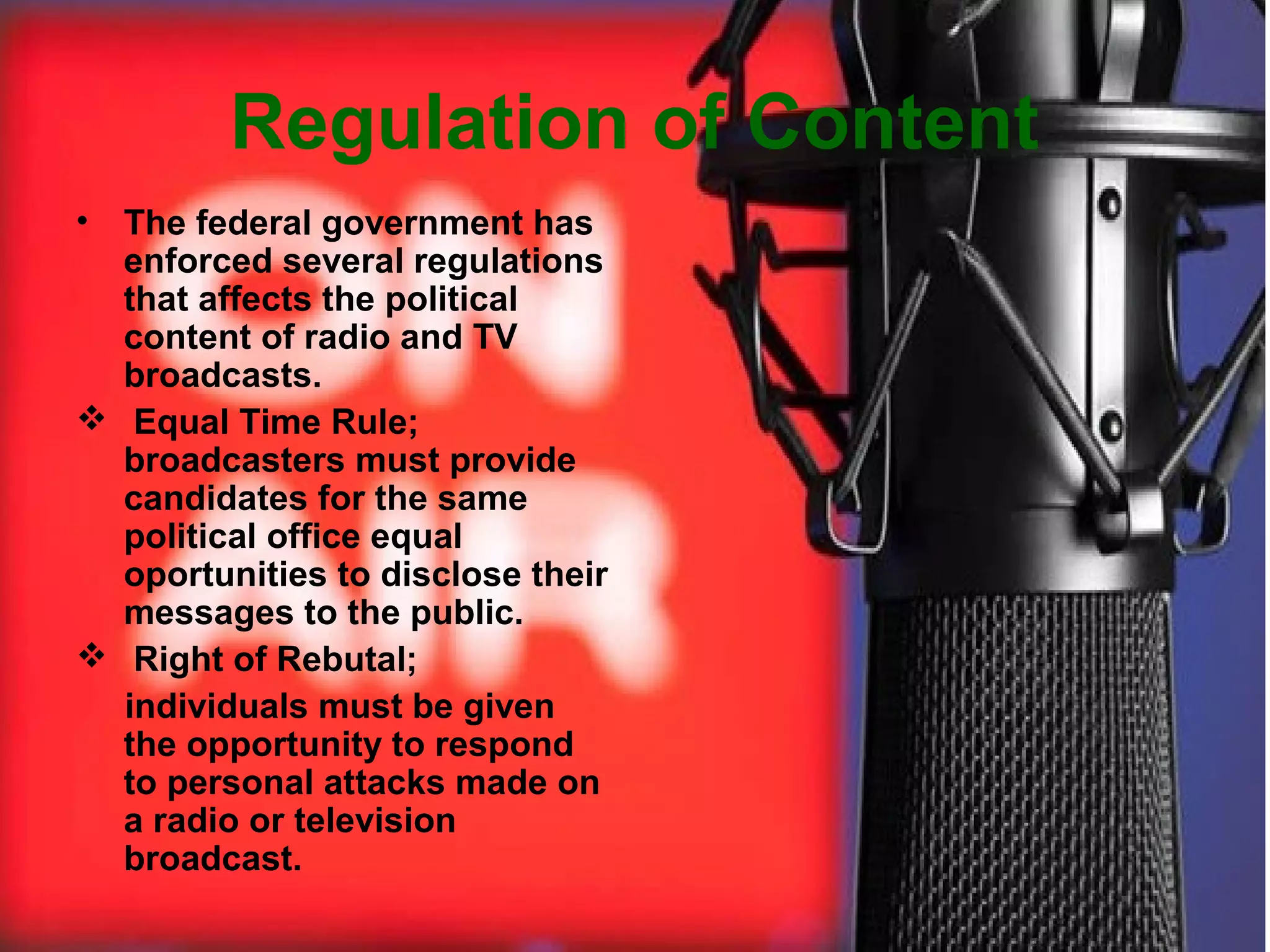 Regulation of Content
•

The federal government has
enforced several regulations
that affects the political
content of radio and TV
broadcasts.
 Equal Time Rule;
broadcasters must provide
candidates for the same
political office equal
oportunities to disclose their
messages to the public.
 Right of Rebutal;
individuals must be given
the opportunity to respond
to personal attacks made on
a radio or television
broadcast.

 