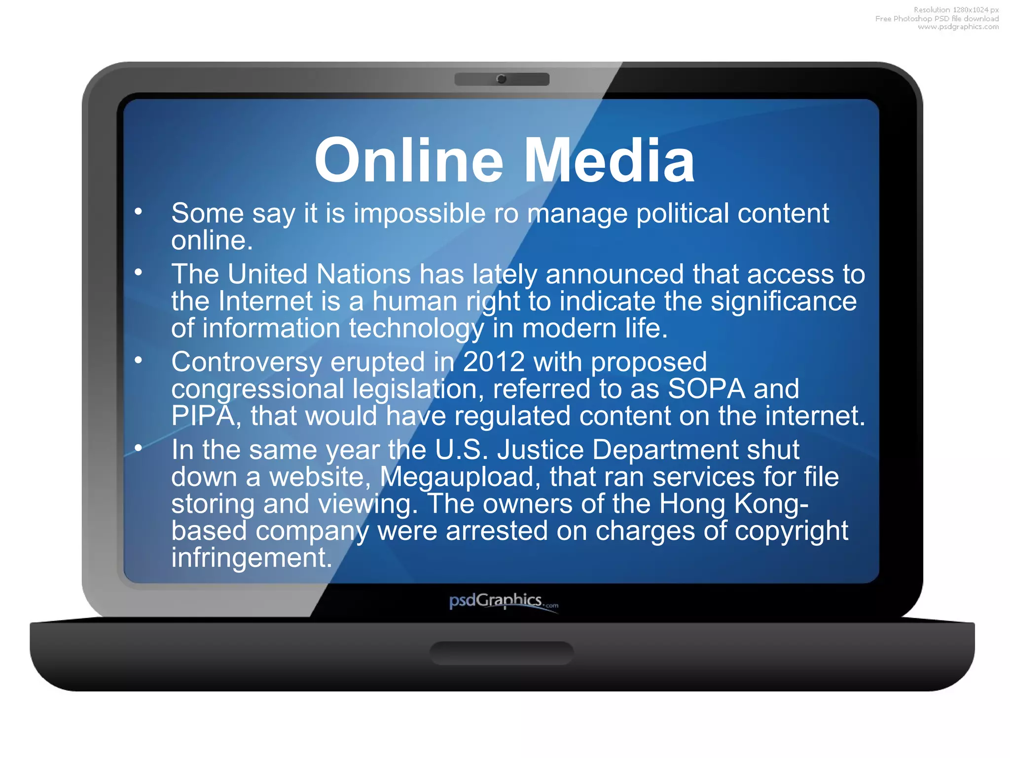 Online Media
• Some say it is impossible ro manage political content
online.
• The United Nations has lately announced that access to
the Internet is a human right to indicate the significance
of information technology in modern life.
• Controversy erupted in 2012 with proposed
congressional legislation, referred to as SOPA and
PIPA, that would have regulated content on the internet.
• In the same year the U.S. Justice Department shut
down a website, Megaupload, that ran services for file
storing and viewing. The owners of the Hong Kongbased company were arrested on charges of copyright
infringement.

 