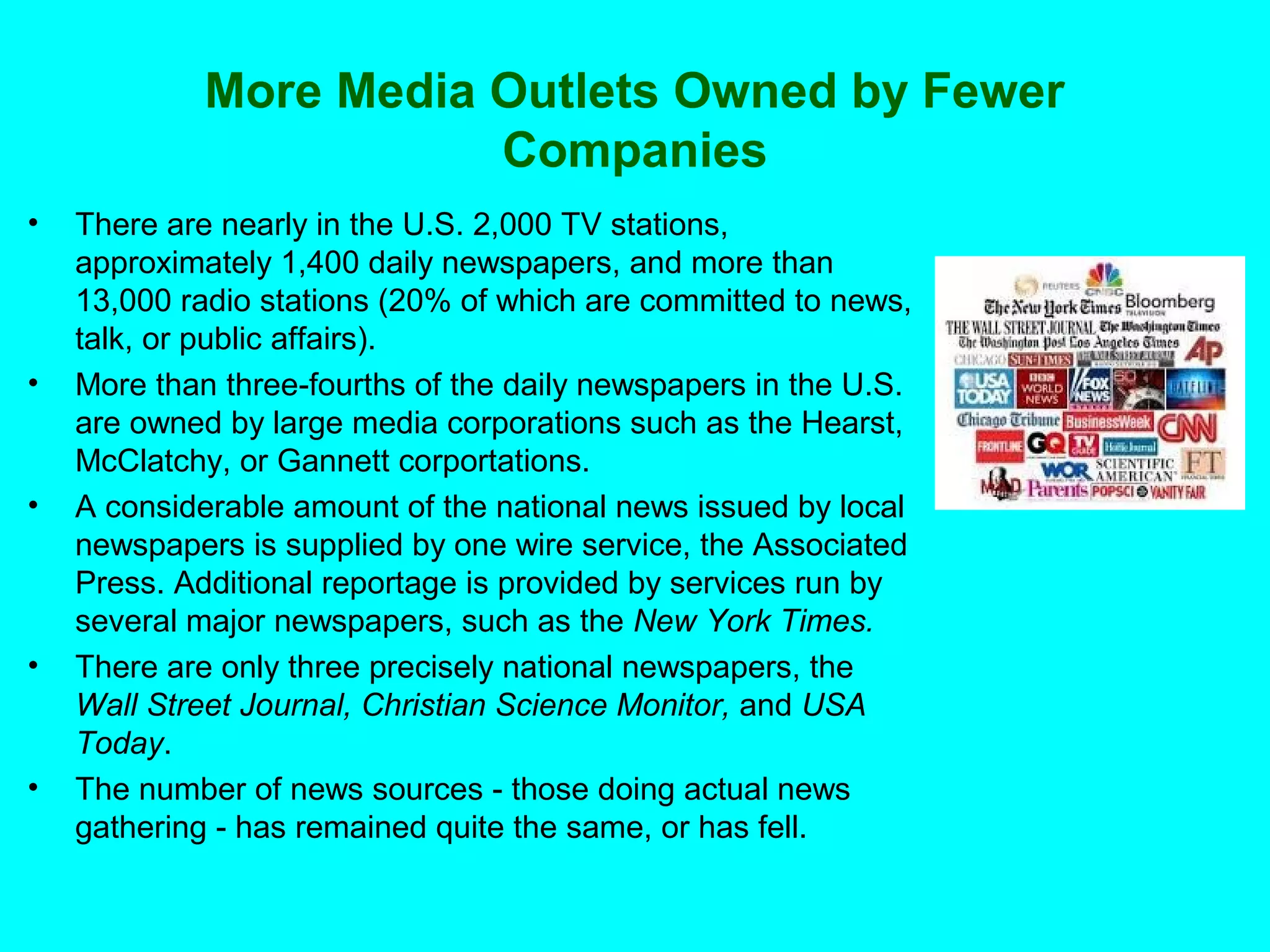 More Media Outlets Owned by Fewer
Companies
•

•

•

•

•

There are nearly in the U.S. 2,000 TV stations,
approximately 1,400 daily newspapers, and more than
13,000 radio stations (20% of which are committed to news,
talk, or public affairs).
More than three-fourths of the daily newspapers in the U.S.
are owned by large media corporations such as the Hearst,
McClatchy, or Gannett corportations.
A considerable amount of the national news issued by local
newspapers is supplied by one wire service, the Associated
Press. Additional reportage is provided by services run by
several major newspapers, such as the New York Times.
There are only three precisely national newspapers, the
Wall Street Journal, Christian Science Monitor, and USA
Today.
The number of news sources - those doing actual news
gathering - has remained quite the same, or has fell.

 