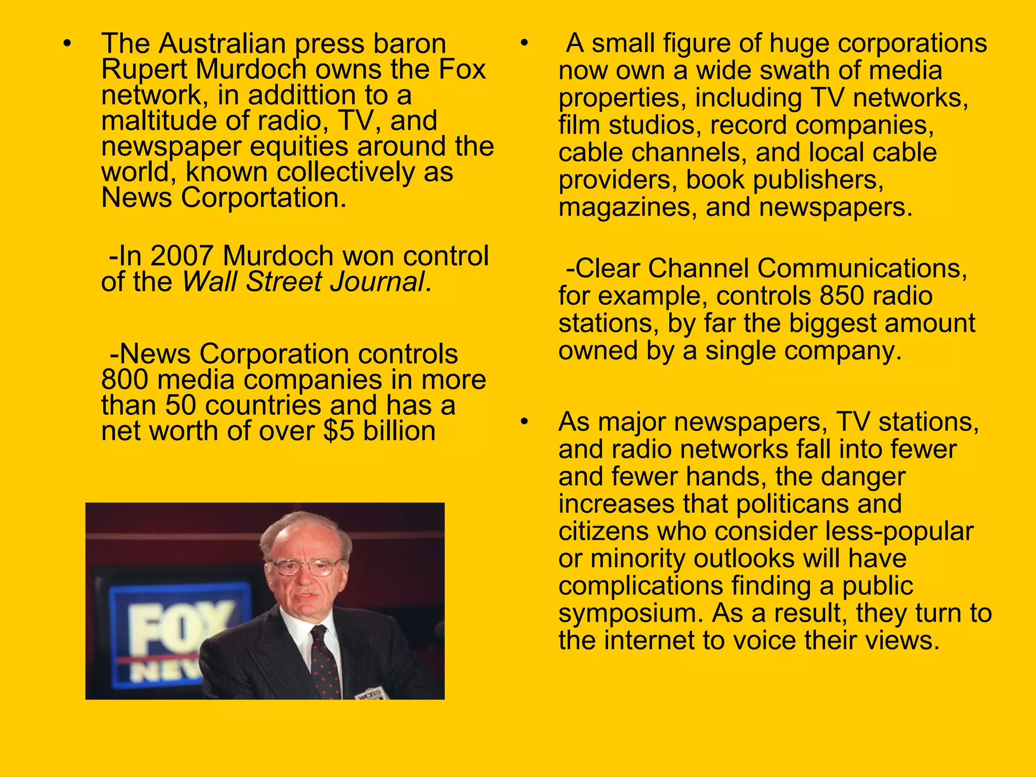 •

•
The Australian press baron
Rupert Murdoch owns the Fox
network, in addittion to a
maltitude of radio, TV, and
newspaper equities around the
world, known collectively as
News Corportation.

A small figure of huge corporations
now own a wide swath of media
properties, including TV networks,
film studios, record companies,
cable channels, and local cable
providers, book publishers,
magazines, and newspapers.

-In 2007 Murdoch won control
of the Wall Street Journal.

-Clear Channel Communications,
for example, controls 850 radio
stations, by far the biggest amount
owned by a single company.

-News Corporation controls
800 media companies in more
than 50 countries and has a
net worth of over $5 billion

•

As major newspapers, TV stations,
and radio networks fall into fewer
and fewer hands, the danger
increases that politicans and
citizens who consider less-popular
or minority outlooks will have
complications finding a public
symposium. As a result, they turn to
the internet to voice their views.

 