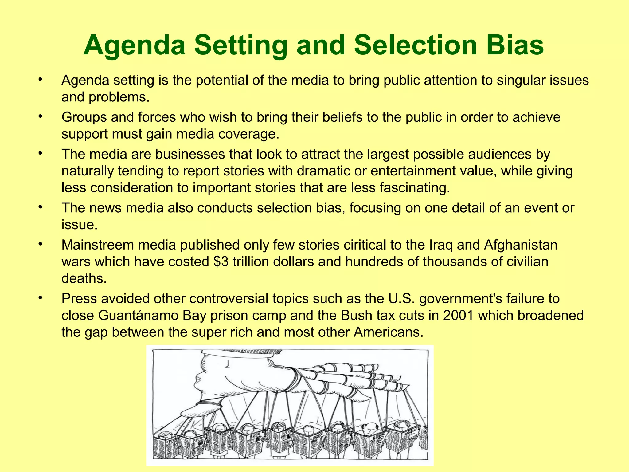 Agenda Setting and Selection Bias
•
•
•

•
•

•

Agenda setting is the potential of the media to bring public attention to singular issues
and problems.
Groups and forces who wish to bring their beliefs to the public in order to achieve
support must gain media coverage.
The media are businesses that look to attract the largest possible audiences by
naturally tending to report stories with dramatic or entertainment value, while giving
less consideration to important stories that are less fascinating.
The news media also conducts selection bias, focusing on one detail of an event or
issue.
Mainstreem media published only few stories ciritical to the Iraq and Afghanistan
wars which have costed $3 trillion dollars and hundreds of thousands of civilian
deaths.
Press avoided other controversial topics such as the U.S. government's failure to
close Guantánamo Bay prison camp and the Bush tax cuts in 2001 which broadened
the gap between the super rich and most other Americans.

 