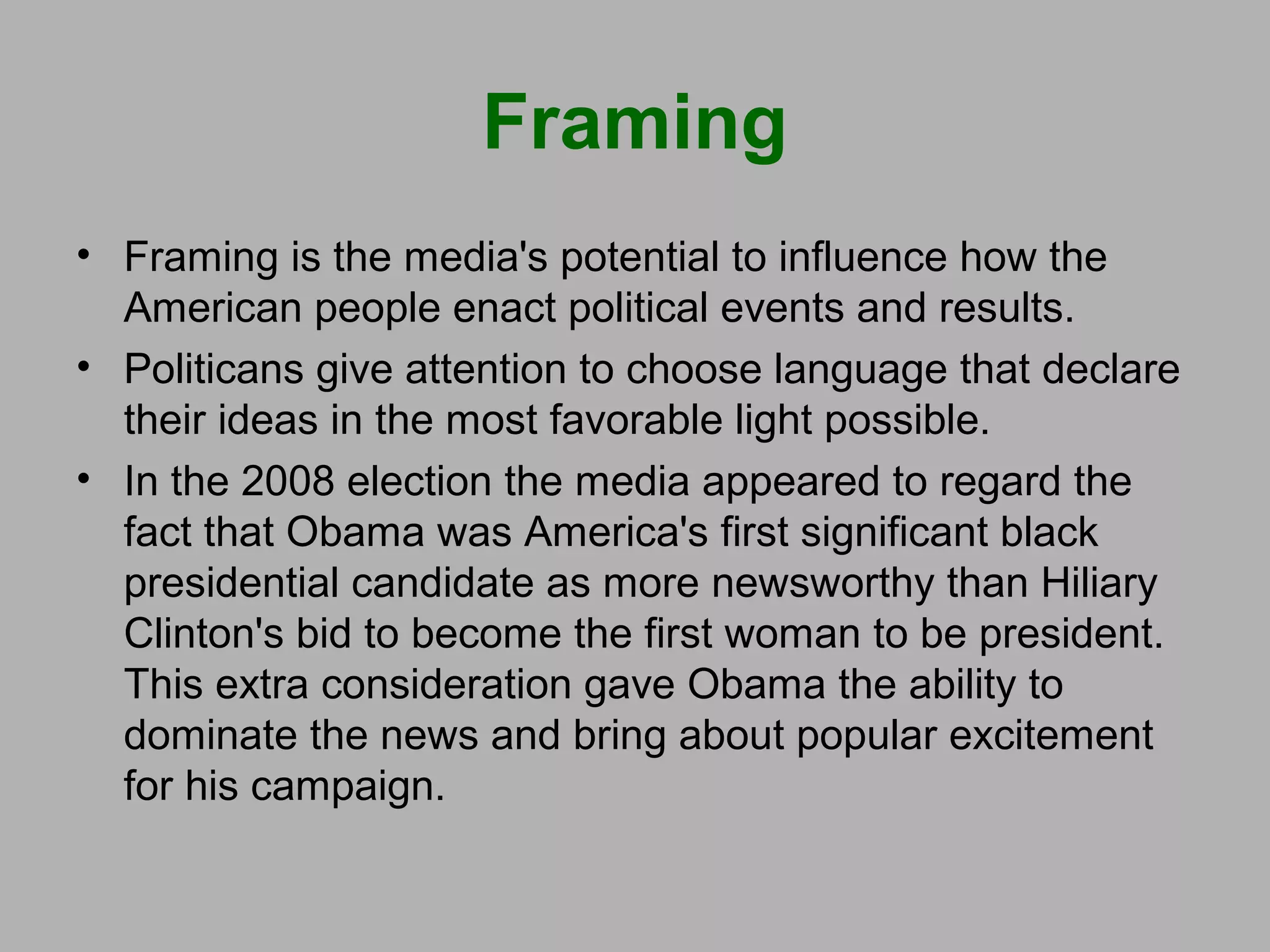 Framing
• Framing is the media's potential to influence how the
American people enact political events and results.
• Politicans give attention to choose language that declare
their ideas in the most favorable light possible.
• In the 2008 election the media appeared to regard the
fact that Obama was America's first significant black
presidential candidate as more newsworthy than Hiliary
Clinton's bid to become the first woman to be president.
This extra consideration gave Obama the ability to
dominate the news and bring about popular excitement
for his campaign.

 