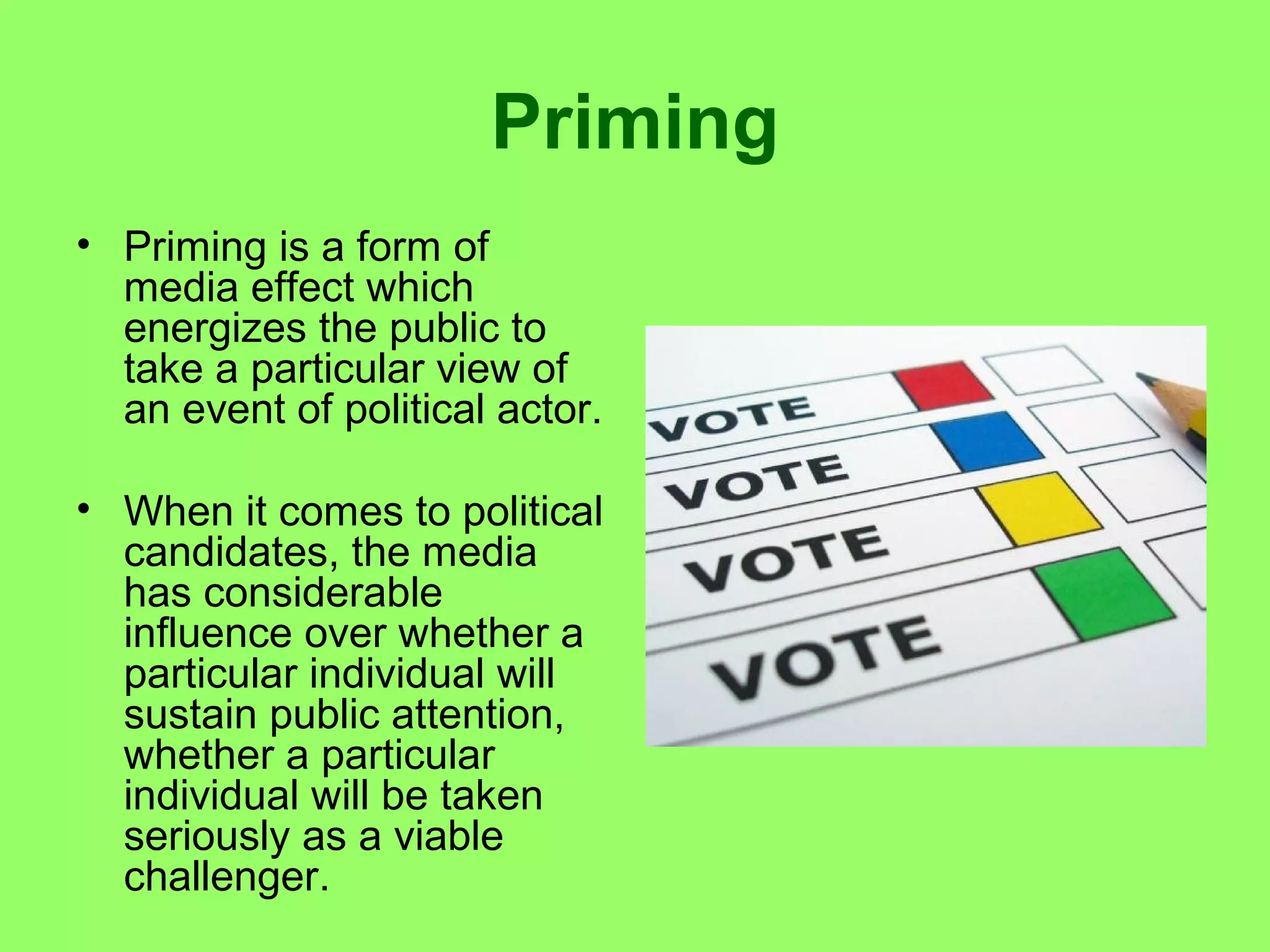 Priming
• Priming is a form of
media effect which
energizes the public to
take a particular view of
an event of political actor.
• When it comes to political
candidates, the media
has considerable
influence over whether a
particular individual will
sustain public attention,
whether a particular
individual will be taken
seriously as a viable
challenger.

 