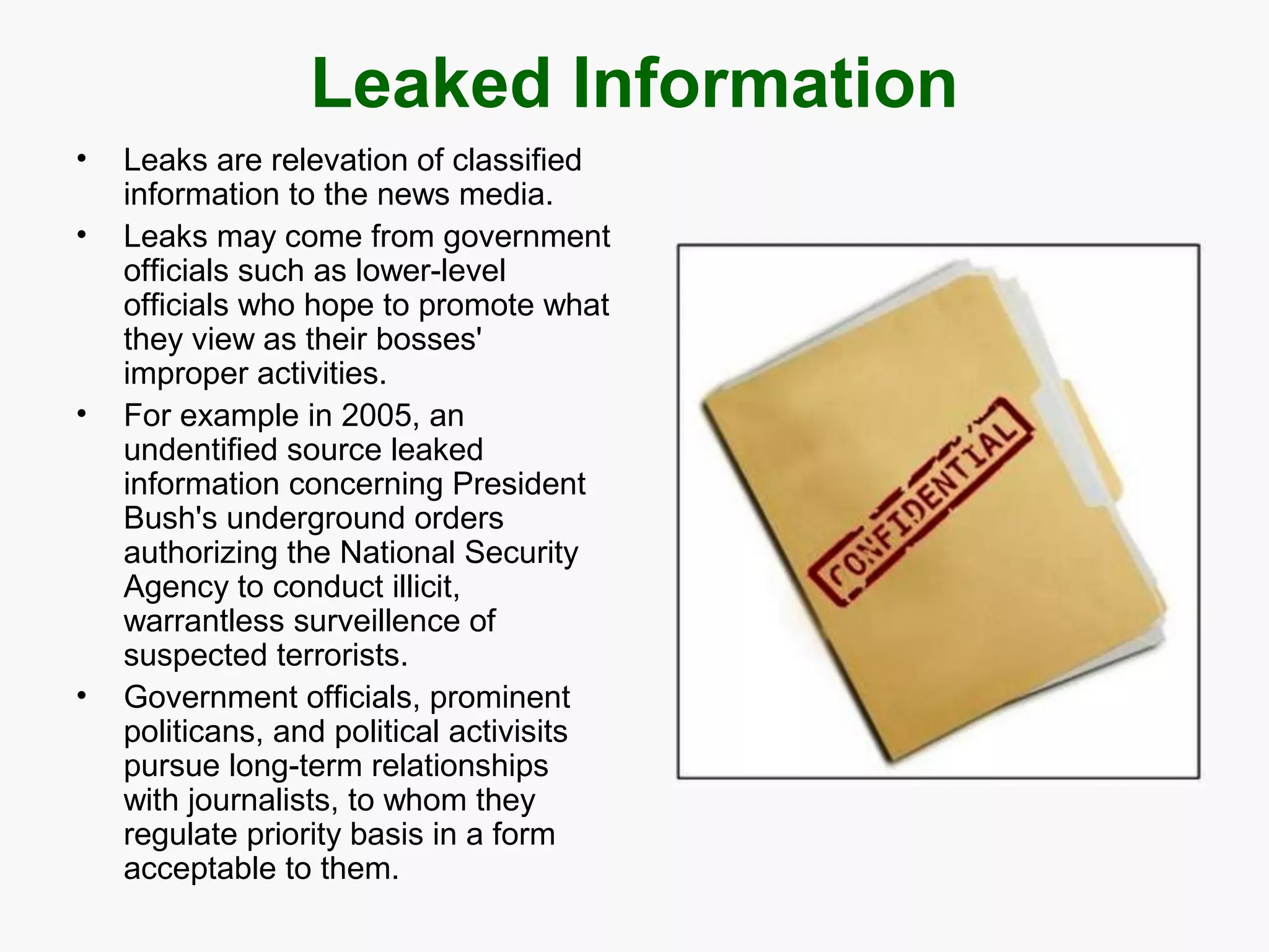Leaked Information
•
•

•

•

Leaks are relevation of classified
information to the news media.
Leaks may come from government
officials such as lower-level
officials who hope to promote what
they view as their bosses'
improper activities.
For example in 2005, an
undentified source leaked
information concerning President
Bush's underground orders
authorizing the National Security
Agency to conduct illicit,
warrantless surveillence of
suspected terrorists.
Government officials, prominent
politicans, and political activisits
pursue long-term relationships
with journalists, to whom they
regulate priority basis in a form
acceptable to them.

 