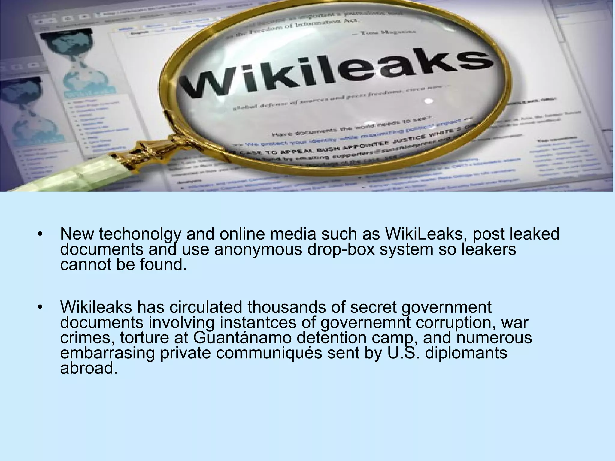 •

New techonolgy and online media such as WikiLeaks, post leaked
documents and use anonymous drop-box system so leakers
cannot be found.

•

Wikileaks has circulated thousands of secret government
documents involving instantces of governemnt corruption, war
crimes, torture at Guantánamo detention camp, and numerous
embarrasing private communiqués sent by U.S. diplomants
abroad.

 