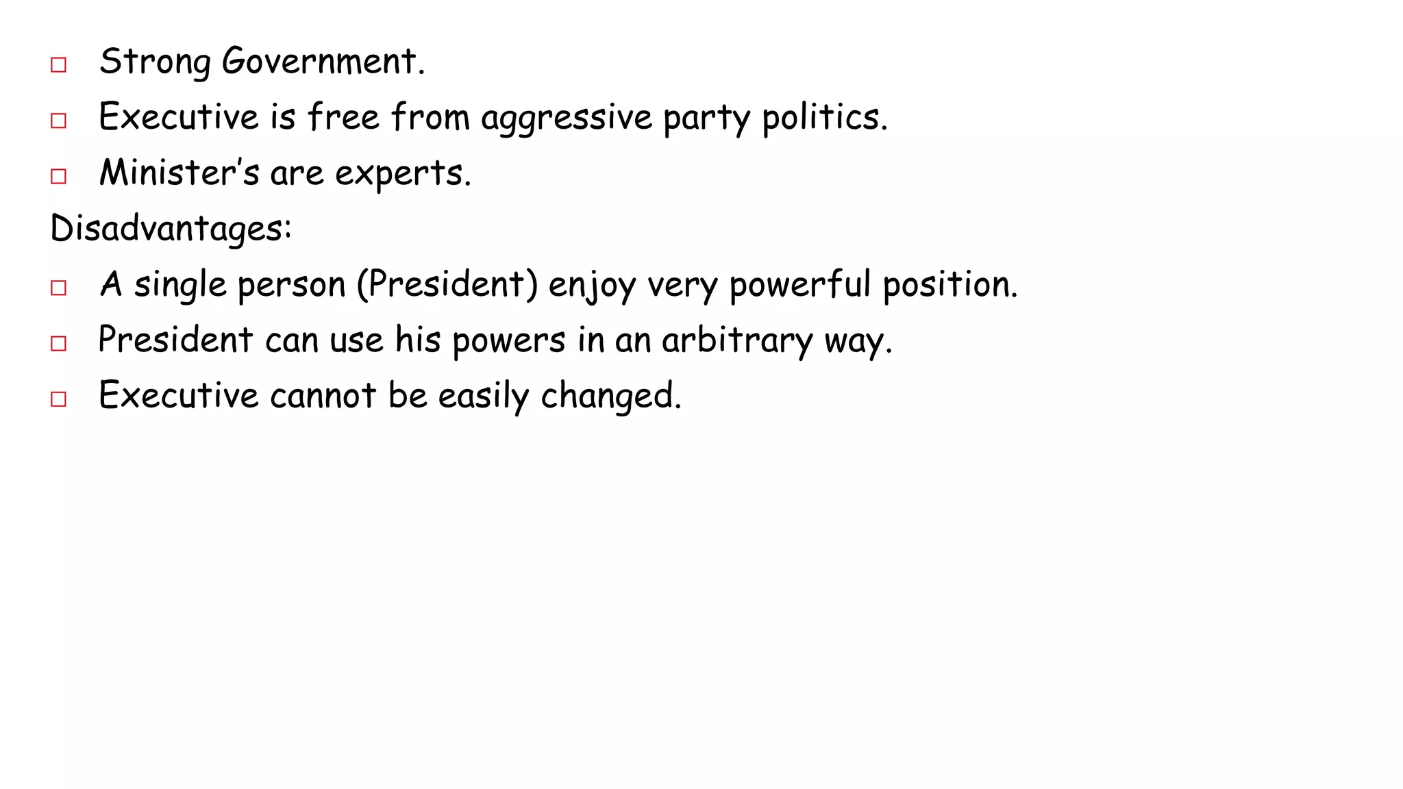  Strong Government. 
 Executive is free from aggressive party politics. 
 Minister’s are experts. 
Disadvantages: 
 A single person (President) enjoy very powerful position. 
 President can use his powers in an arbitrary way. 
 Executive cannot be easily changed. 
 