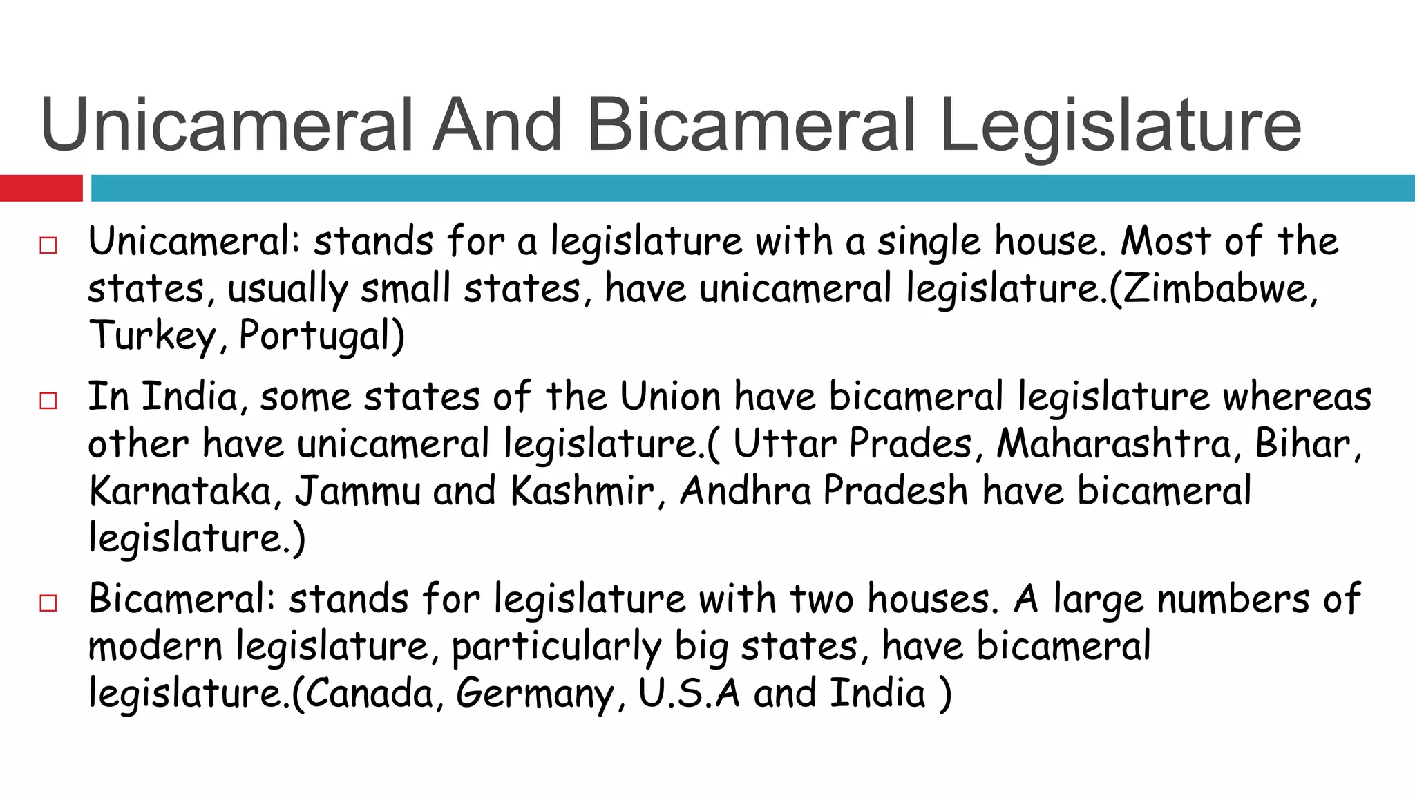 Unicameral And Bicameral Legislature 
 Unicameral: stands for a legislature with a single house. Most of the 
states, usually small states, have unicameral legislature.(Zimbabwe, 
Turkey, Portugal) 
 In India, some states of the Union have bicameral legislature whereas 
other have unicameral legislature.( Uttar Prades, Maharashtra, Bihar, 
Karnataka, Jammu and Kashmir, Andhra Pradesh have bicameral 
legislature.) 
 Bicameral: stands for legislature with two houses. A large numbers of 
modern legislature, particularly big states, have bicameral 
legislature.(Canada, Germany, U.S.A and India ) 
 