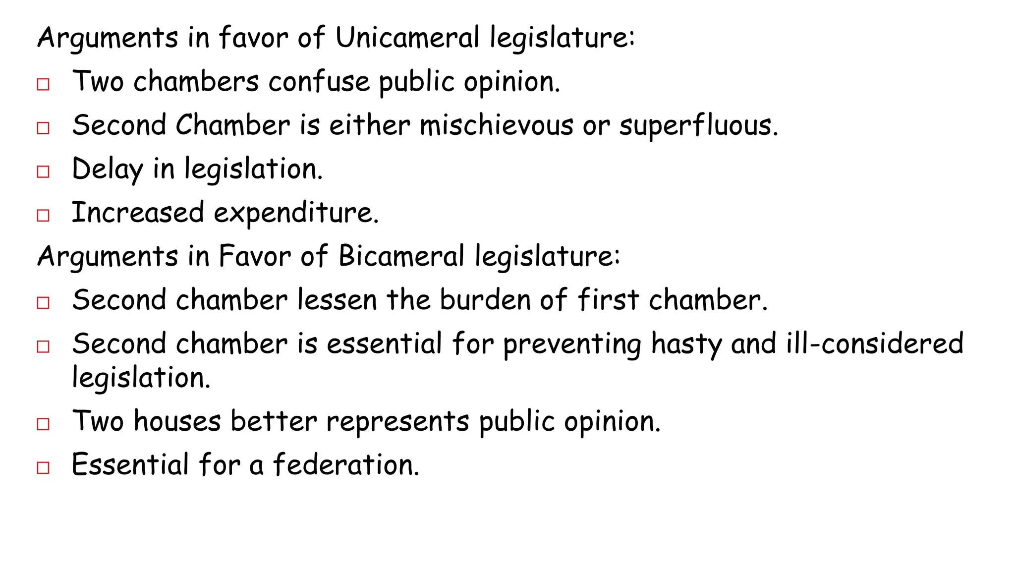 Arguments in favor of Unicameral legislature: 
 Two chambers confuse public opinion. 
 Second Chamber is either mischievous or superfluous. 
 Delay in legislation. 
 Increased expenditure. 
Arguments in Favor of Bicameral legislature: 
 Second chamber lessen the burden of first chamber. 
 Second chamber is essential for preventing hasty and ill-considered 
legislation. 
 Two houses better represents public opinion. 
 Essential for a federation. 
 