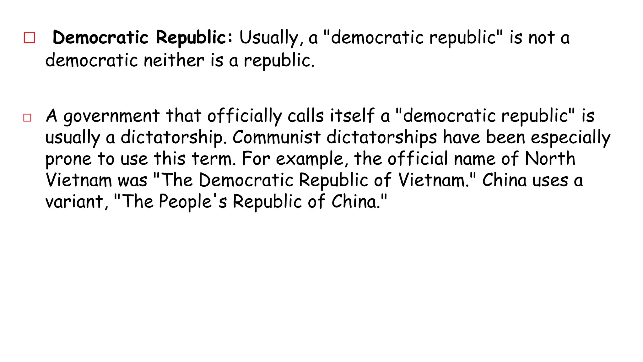  Democratic Republic: Usually, a "democratic republic" is not a 
democratic neither is a republic. 
 A government that officially calls itself a "democratic republic" is 
usually a dictatorship. Communist dictatorships have been especially 
prone to use this term. For example, the official name of North 
Vietnam was "The Democratic Republic of Vietnam." China uses a 
variant, "The People's Republic of China." 
 
