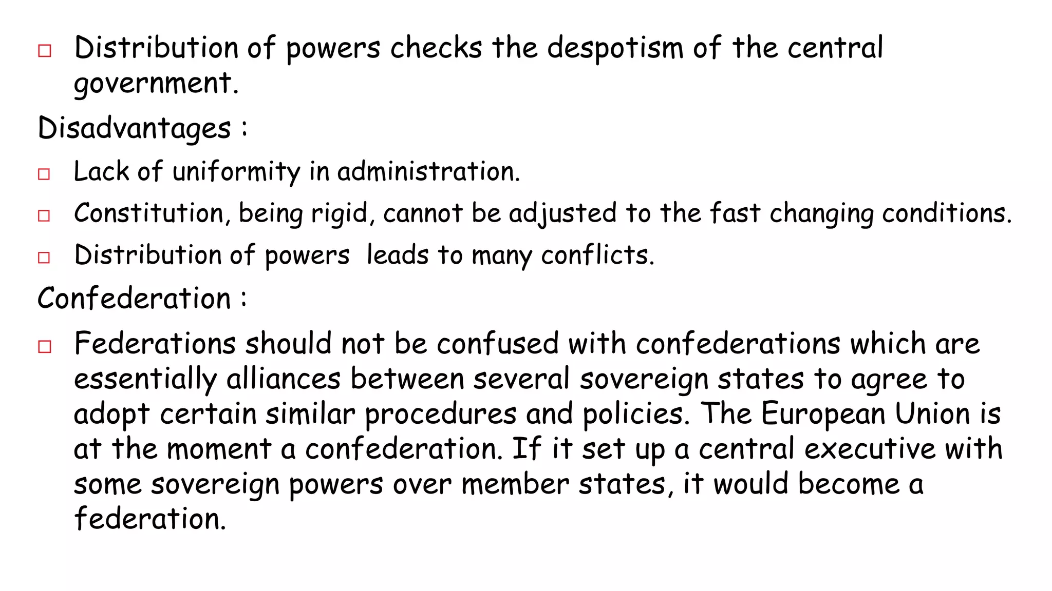 Distribution of powers checks the despotism of the central 
government. 
Disadvantages : 
 Lack of uniformity in administration. 
 Constitution, being rigid, cannot be adjusted to the fast changing conditions. 
 Distribution of powers leads to many conflicts. 
Confederation : 
 Federations should not be confused with confederations which are 
essentially alliances between several sovereign states to agree to 
adopt certain similar procedures and policies. The European Union is 
at the moment a confederation. If it set up a central executive with 
some sovereign powers over member states, it would become a 
federation. 
 