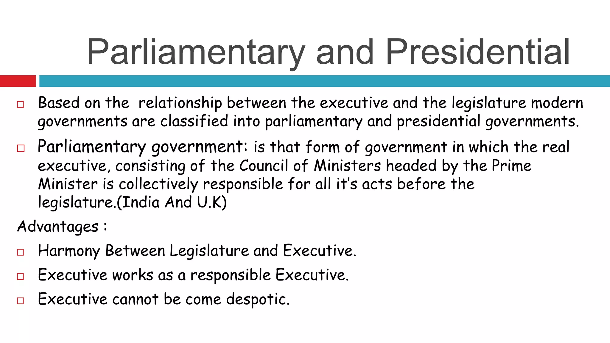 Parliamentary and Presidential 
 Based on the relationship between the executive and the legislature modern 
governments are classified into parliamentary and presidential governments. 
 Parliamentary government: is that form of government in which the real 
executive, consisting of the Council of Ministers headed by the Prime 
Minister is collectively responsible for all it’s acts before the 
legislature.(India And U.K) 
Advantages : 
 Harmony Between Legislature and Executive. 
 Executive works as a responsible Executive. 
 Executive cannot be come despotic. 
 