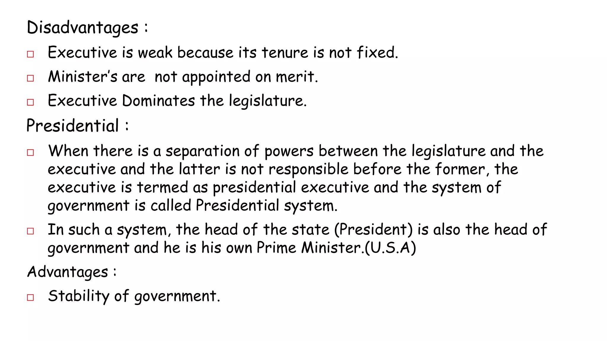Disadvantages : 
 Executive is weak because its tenure is not fixed. 
 Minister’s are not appointed on merit. 
 Executive Dominates the legislature. 
Presidential : 
 When there is a separation of powers between the legislature and the 
executive and the latter is not responsible before the former, the 
executive is termed as presidential executive and the system of 
government is called Presidential system. 
 In such a system, the head of the state (President) is also the head of 
government and he is his own Prime Minister.(U.S.A) 
Advantages : 
 Stability of government. 
 